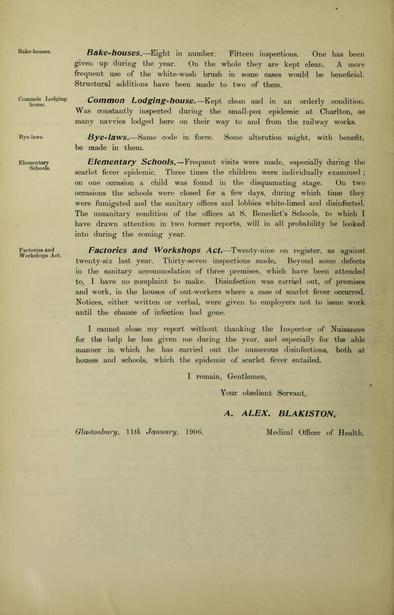 Bake-houses. Common Lodging- house. Bye-laws. Elementary Schools. Factories and Workshops Act. Bake=houses.—Eight in number. Fifteen inspections. One has been given up during the year. On the whole they are kept clean. A more frequent use of the white-wash brush in some cases would be beneficial. Structural additions have been made to two of them. Common Lodging*house.—-Kept clean and in an orderly condition. Was constantly inspected during the small-pox epidemic at Charlton, as many navvies lodged here on their way to and from the railway works. Bye*taws.—Same code in force. Some alteration might, with benefit, be made in them. Elementary Schools.—Frequent visits were made, especially during the scarlet fever epidemic. Three times the children were individually examined ; on one occasion a child was found in the disquamating stage. On two occasions the schools were closed for a few days, during which time they were fumigated and the sanitary offices and lobbies white-limed and disinfected. The unsanitary condition of the offices at S. Benedict’s Schools, to which I have drawn attention in two former reports, will in all probability be looked into during the coming year. Factories and Workshops Act.—Twenty-nine on register, as against twenty-six last year. Thirty-seven inspections made. Beyond some defects in the sanitary accommodation of three premises, which have been attended to, I have no complaint to make. Disinfection was carried out, of premises and work, in the houses of out-workers where a case of scarlet fever occurred. Notices, either written or verbal, were given to employers not to issue work until the chance of infection had gone. I cannot close my report without thanking the Inspector of Nuisances for the help he has given me during the year, and especially for the able manner in which he has carried out the numerous disinfections, both at houses and schools, which the epidemic of scarlet fever entailed. I remain, Gentlemen, Your obedient Servant, A. ALEX. BLAKISTON,
