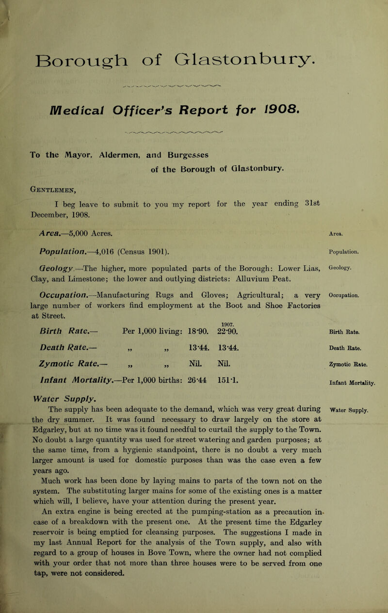 Borouighi of Glastonbijiry. lVlecltca.1 Officer's Report for 1908, To the Mayor, Aldermen, and Burgesses of the Borough of Glastonbury. Gentlemen, I beg leave to submit to you my report for the year ending 31st December, 1908. Area,—5,000 Acres. Population.—4,016 (Census 1901). Geology.—The higher, more populated parts of the Borough: Lower Lias, Clay, and Limestone; the lower and outlying districts: Alluvium Peat. Occupation.—Manufacturing Rugs and Gloves; Agricultural; a very large number of workers find employment at the Boot and Shoe Factories at Street. Birth Rate,— Per 1,000 living: 18*90. 1907. 22*90. Death Rate.— 99 99 13*44. 13*44. Zymotic Rate,— 99 99 Nil. Nil. Infant Mortality.- —Per 1,000 births: 26*44 151*1. Water Supply, The supply has been adequate to the demand, which was very great during the dry summer. It was found necessary to draw largely on the store at Edgarley, but at no time was it found needful to curtail the supply to the Town. No doubt a large quantity was used for street watering and garden purposes; at the same time, from a hygienic standpoint, there is no doubt a very much larger amount is used for domestic purposes than was the case even a few years ago. Much work has been done by la3dng mains to parts of the town not on the system. The substituting larger mains for some of the existing ones is a matter which wiU, I believe, have your attention during the present year. An extra engine is being erected at the pumping-station as a precaution in* case of a breakdown with the present one. At the present time the Edgarley reservoir is being emptied for cleansing purposes. The suggestions I made in my last Annual Report for the analysis of the Town supply, and also with regard to a group of houses in Bove Town, where the owner had not complied with your order that not more than three houses were to be served from one tap, were not considered. Area. Population. Geology. Occupation. Birth Bate. Death Bate. Zymotic Bate. Infant Mortality. Water Supply.