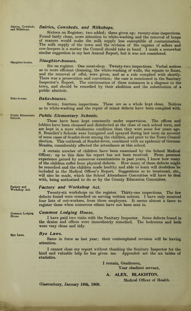 Dairies, Cowsheds, and Miikshops. Slaughter-houses. Bake-houses. Public Elementary Schools. Factory and Worksnop Act. Common Lodging House. Bye Laws. Dairies^ Cowsheds, and Miikshops. Sixteen on Register; two added; three given up; twenty-nine inspections. Found fairly clean, more attention to white-washing and the removal of heaps of manure would make the milk supply less susceptible of contamination. The milk supply of the town and the revision of the register of sellers and cow-keepers is a matter the Council should take in hand. I made a somewhat similar suggestion in my last Annual Report, but it was not considered. Slaughter-houses. Six on register. One meat-shop. Twenty-two inspections. Verbal notices as to more efficient cleansing, the white-washing of walls, the repairs to floors, and the removal of offal, were given, and as a rule complied with shortly. There was a prosecution and conviction; the case is mentioned in the Sanitary Inspector’s Report. The continuation of these nuisances is a disgrace to the town, and should be remedied by their abolition and the substitution of a public abattoir. Bake-houses. Seven; fourteen inspections. These are as a whole kept clean. Notices as to white-washing and the repair of minor defects have been complied with. Public Elementary Schools. These have been kept constantly under supervision. The offices and lobbies have been cleansed and disinfected at the close of each school term, and are kept in a more wholesome condition than they were some few years ago. S. Benedict’s Schools were fumigated and sprayed during last term on account of some cases of Scarlet-fever among the children, and prior to the Town Council election. This outbreak of Scarlet-fever, combined with an epidemic of German Measles, considerably affected the attendance at this school. A certain number of children have been examined by the School Medical Officer; up to this date his report has not been received. From personal experience gained by numerous examinations in past years, I know how many of the children suffer from physical defects. How many of these defects might be remedied and the children made healthy and able to learn will doubtless be included in the Medical Officer’s Report. Suggestions as to treatment, etc., will also be made, which the School Attendance Committee will have to deal with, being authorised to do so by the County Education Committee. Factory and Workshop Act. Twenty-six workshops on the register. Thirty-one inspections. The few defects found were remedied on serving written notices. I have only received four lists of out-workers, from three employers. It seems almost a farce to register these when numerous others have not been sent in. Common Lodging House. I have paid two visits with the Sanitary Inspector. Some defects found in the drains and offices were immediately remedied. The bedrooms and beds were very clean and tidy. Bye Laws. Same in force as last year; their contemplated revision wiU be having attention. I cannot close my report without thanking the Sanitary Inspector for the kind and valuable help he has given me. Appended are the six tables of statistics. I remain. Gentlemen, Your obedient servant, A. ALEX. BLAKISTON, Medical Officer of Health. Glastonbury, January 18th, 1909.