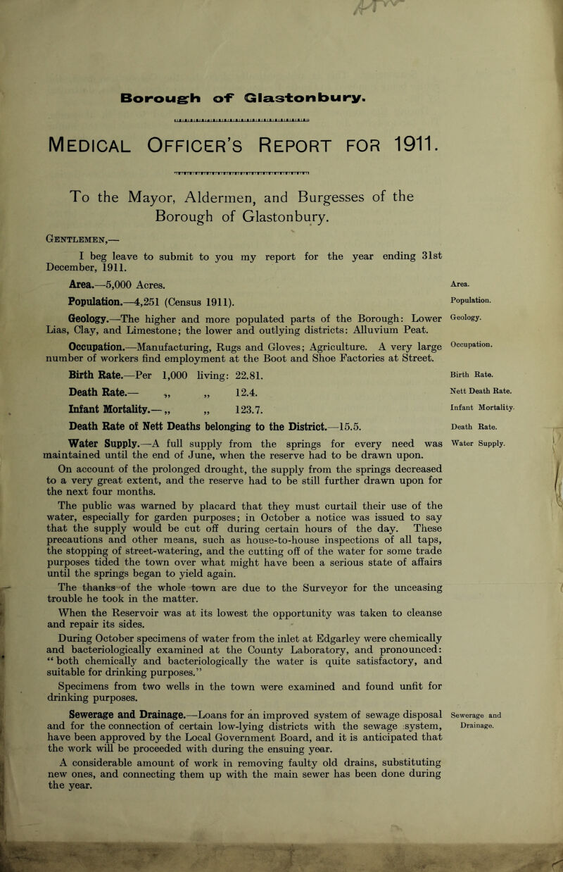 Boroug^h o‘F Qla.S'tonbury. Medical Officer’s Report for 1911. 'TTTTTTrrTTTTTTTTTTTTTTTrTTTTTTTTTTTTTTTfTTTfTTTI To the Mayor, Aldermen, and Burgesses of the Borough of Glastonbury. Gentlemen,— I beg leave to submit to you my report for the year ending 31st December, 1911. Area.—5,000 Acres. Population.—4,251 (Census 1911). Geology.—The higher and more populated parts of the Borough: Lower Lias, Clay, and Limestone; the lower and outlying districts: Alluvium Peat. Occupation.—Manufacturing, Rugs and Gloves; Agriculture. A very large number of workers find employment at the Boot and Shoe Factories at Street. Birth Rate.—Per 1,000 living: 22.81. Death Rate.— „ „ 12.4. Infant Mortality.—„ „ 123.7. Death Rate of Nett Deaths belonging to the District.—15.5. Water Supply.—A full supply from the springs for every need was maintained until the end of June, when the reserve had to be drawn upon. On account of the prolonged drought, the supply from the springs decreased to a very great extent, and the reserve had to be still further drawn upon for the next four months. The public was warned by placard that they must curtail their use of the water, especially for garden purposes; in October a notice was issued to say that the supply would be cut off during certain hours of the day. These precautions and other means, such as house-to-house inspections of all taps, the stopping of street-watering, and the cutting off of the water for some trade purposes tided the town over what might have been a serious state of affairs until the springs began to yield again. The thanks of the whole town are due to the Surveyor for the unceasing trouble he took in the matter. When the Reservoir was at its lowest the opportunity was taken to cleanse and repair its sides. During October specimens of water from the inlet at Edgarley were chemically and bacteriologically examined at the County Laboratory, and pronounced: “ both chemically and bacteriologically the water is quite satisfactory, and suitable for drinking purposes.” Specimens from two wells in the town were examined and found unfit for drinking purposes. Sewerage and Drainage.—Loans for an improved system of sewage disposal and for the connection of certain low-lying districts with the sewage :system, have been approved by the Local Government Board, and it is anticipated that the work will be proceeded with during the ensuing year. A considerable amount of work in removing faulty old drains, substituting new ones, and connecting them up with the main sewer has been done during the year. --V. t Area. Population. Geology. Occupation, Birth Rate. Nett Death Rate. Infant Mortality- Death Rate. Water Supply. Sewerage and Drainage.