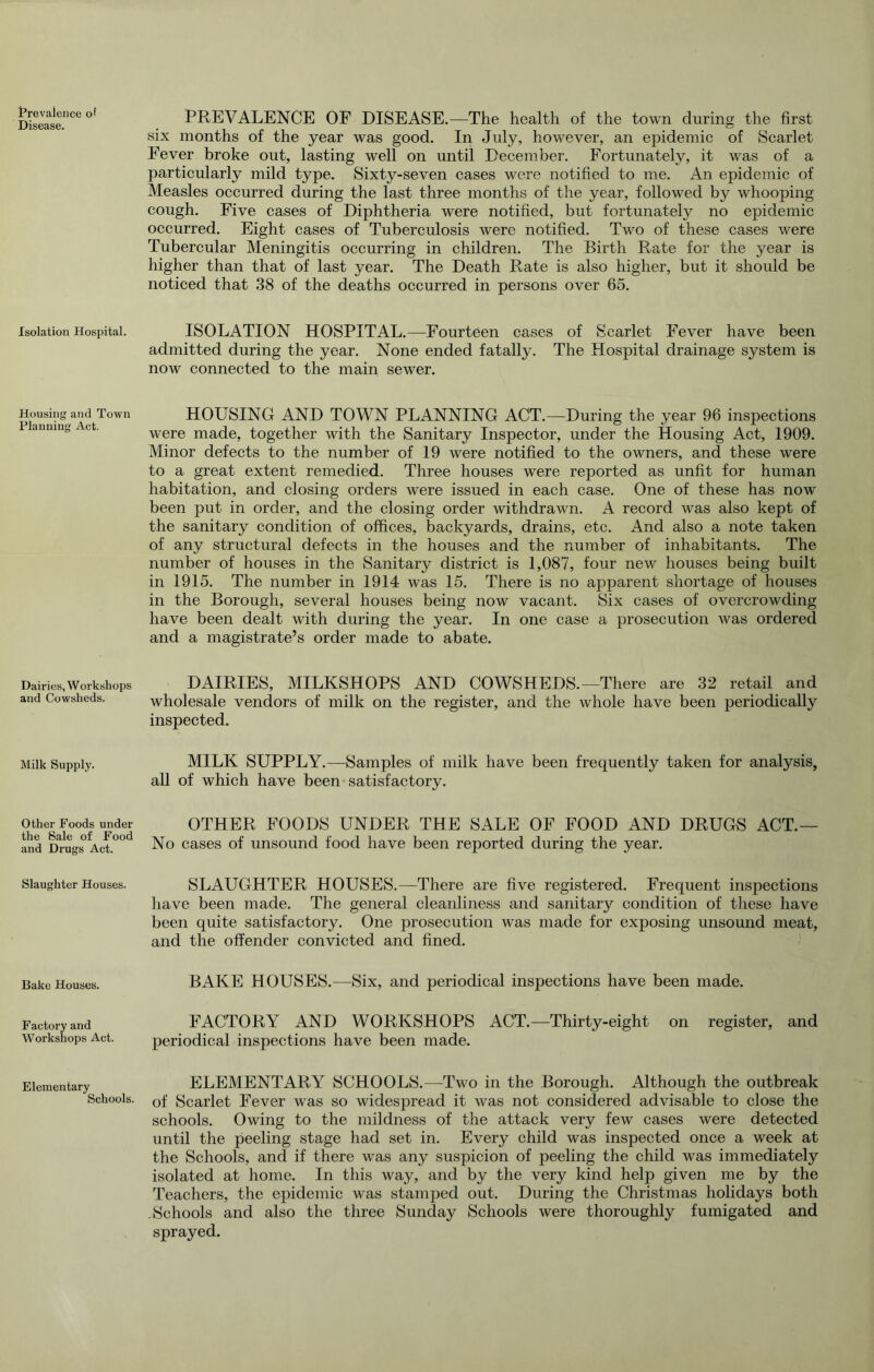 Prevalence of Disease. Isolation Hospital. Housing and Town Planning Act. Dairies, W orkshops and Cowsheds. Milk Supply. Other Foods under the Sale of Food and Drugs Act. Slaughter Houses. Bake Houses. Factory and Workshops Act. Elementary Schools. PREVALENCE OF DISEASE.—The health of the town during the first six months of the year was good. In July, however, an epidemic of Scarlet Fever broke out, lasting well on until December. Fortunately, it was of a particularly mild type. Sixty-seven cases were notified to me. An epidemic of Measles occurred during the last three months of the year, followed by whooping cough. Five cases of Diphtheria were notified, but fortunately no epidemic occurred. Eight cases of Tuberculosis were notified. Two of these cases were Tubercular Meningitis occurring in children. The Birth Rate for the year is higher than that of last year. The Death Rate is also higher, but it should be noticed that 38 of the deaths occurred in persons over 65. ISOLATION HOSPITAL.—Fourteen cases of Scarlet Fever have been admitted during the year. None ended fatally. The Hospital drainage system is now connected to the main sewer. HOUSING AND TOWN PLANNING ACT.—During the year 96 inspections were made, together with the Sanitary Inspector, under the Housing Act, 1909. Minor defects to the number of 19 were notified to the owners, and these were to a great extent remedied. Three houses were reported as unfit for human habitation, and closing orders were issued in each case. One of these has now been put in order, and the closing order withdrawn. A record was also kept of the sanitary condition of offices, backyards, drains, etc. And also a note taken of any structural defects in the houses and the number of inhabitants. The number of houses in the Sanitary district is 1,087, four new houses being built in 1915. The number in 1914 was 15. There is no apparent shortage of houses in the Borough, several houses being now vacant. Six cases of overcrowding have been dealt with during the year. In one case a prosecution was ordered and a magistrate’s order made to abate. DAIRIES, MILKSHOPS AND COWSHEDS.—There are 32 retail and wholesale vendors of milk on the register, and the whole have been periodically inspected. MILK SUPPLY.—Samples of milk have been frequently taken for analysis, all of which have been satisfactory. OTHER FOODS UNDER THE SALE OF FOOD AND DRUGS ACT.— No cases of unsound food have been reported during the year. SLAUGHTER HOUSES.—There are five registered. Frequent inspections liave been made. The general cleanliness and sanitary condition of these have been quite satisfactory. One prosecution was made for exposing unsound meat, and the offender convicted and fined. BAKE HOUSES.—Six, and periodical inspections have been made. FACTORY AND WORKSHOPS ACT.—Thirty-eight on register, and periodical inspections have been made. ELEMENTARY SCHOOLS.—Two in the Borough. Although the outbreak of Scarlet Fever was so widespread it was not considered advisable to close the schools. Owing to the mildness of the attack very few cases were detected until the peeling stage had set in. Every child was inspected once a week at the Schools, and if there was any suspicion of peeling the child was immediately isolated at home. In this way, and by the very kind help given me by the Teachers, the epidemic was stamped out. During the Christmas holidays both , Schools and also the three Sunday Schools were thoroughly fumigated and sprayed.