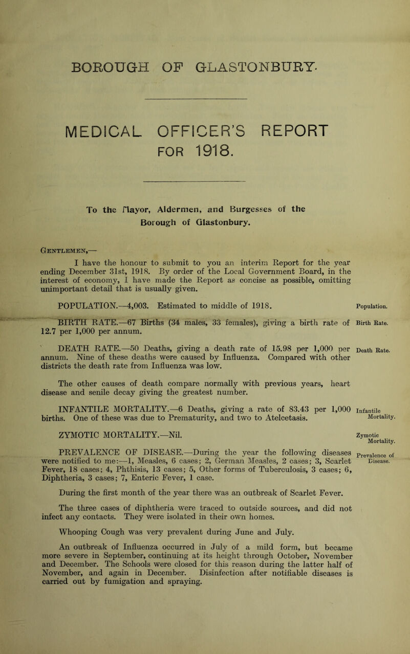 BOROUGH OP GLASTONBURY. MEDICAL OFFICER’S REPORT FOR 1918. To the riayor, Aldermen, and Burgesses of the Borough of Glastonbury. Gentlemen,— I have the honour to submit to you an interim Report for the year ending December 31st, 1918. By order of the Local Government Board, in the interest of economy, 1 have made the Report as concise as possible, omitting unimportant detail that is usually given. POPULATION.—4,003. Estimated to middle of 1918. BIRTH RATE.—67 Births (34 males, 33 females), giving a birth rate of 12.7 per 1,000 per annum. DEATH RATE.—50 Deaths, giving a death rate of 15.98 per 1,000 per annum. Nine of these deaths were caused by Influenza. Compared with other districts the death rate from Influenza was low. The other causes of death compare normally with previous years, heart disease and senile decay giving the greatest number. INFANTILE MORTALITY.—6 Deaths, giving a rate of 83.43 per 1,000 births. One of these was due to Prematurity, and two to Atelcetasis. ZYMOTIC MORTALITY.—Nil. PREVALENCE OF DISEASE.—During the year the following diseases were notified to me:—1, Measles, 6 cases; 2, German Measles, 2 cases; 3, Scarlet Fever, 18 cases; 4, Phthisis, 13 cases; 5, Other forms of Tuberculosis, 3 cases; 6, Diphtheria, 3 cases; 7, Enteric Fever, 1 case. During the first month of the year there was an outbreak of Scarlet Fever. The three cases of diphtheria were traced to outside sources, and did not infect any contacts. They were isolated in their own homes. Whooping Cough was very prevalent during June and July. An outbreak of Influenza occurred in July of a mild form, but became more severe in September, continuing at its height through October, November and December. The Schools were closed for this reason during the latter half of November, and again in December. Disinfection after notifiable diseases is carried out by fumigation and spraying. Population. Birth Rate. Death Bate. Infantile Mortality. Zymotic Mortality. Prevalence of Disease.