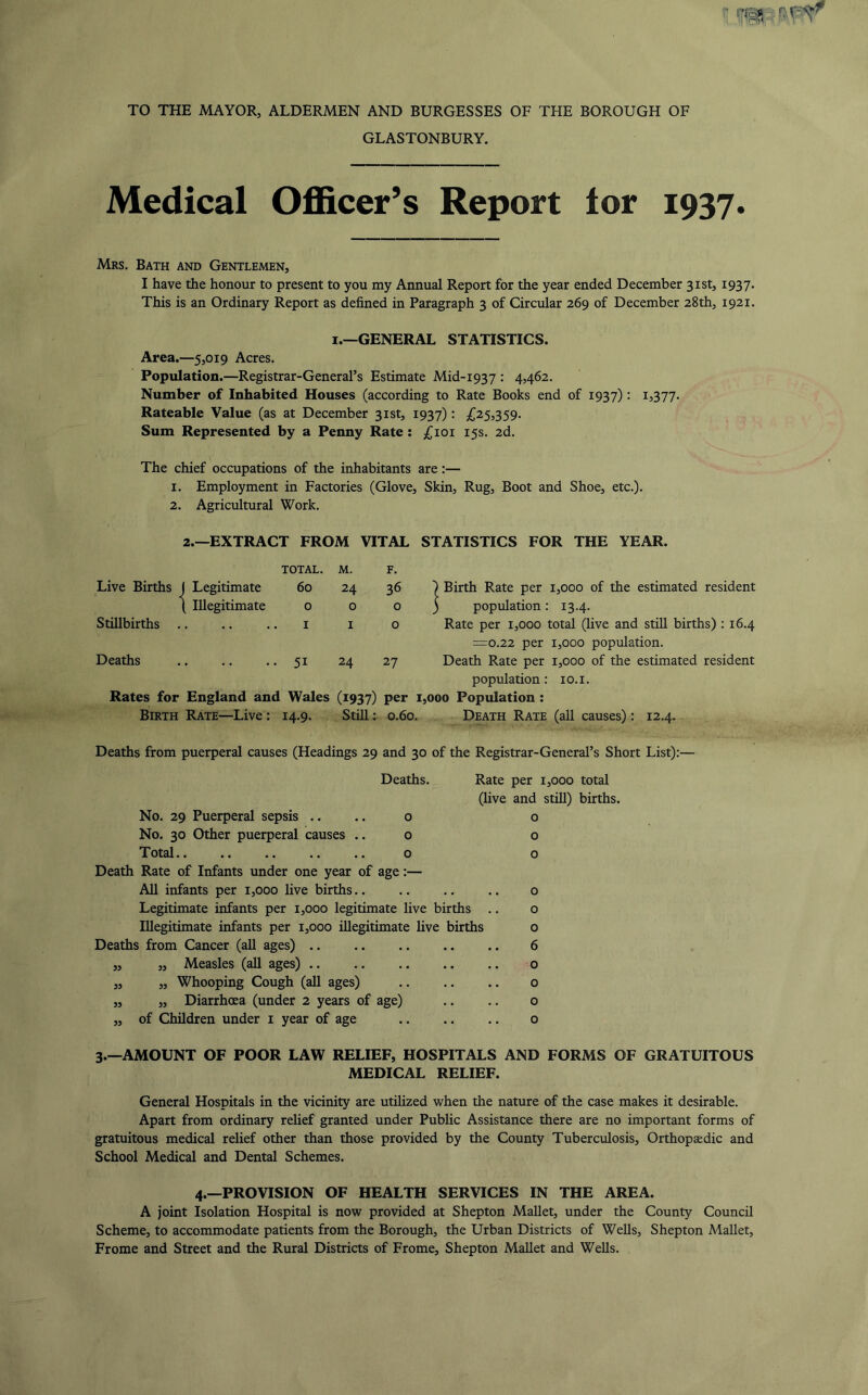 TO THE MAYOR, ALDERMEN AND BURGESSES OF THE BOROUGH OF GLASTONBURY. Medical Ofl&cer’s Report lor 1937. Mrs. Bath and Gentlemen, I have the honour to present to you my Annual Report for the year ended December 31st, 1937. This is an Ordinary Report as defined in Paragraph 3 of Circular 269 of December 28th, 1921. I.—GENERAL STATISTICS. Area.—5,019 Acres. Population.—Registrar-General’s Estimate Mid-193 7 : 4,462. Number of Inhabited Houses (according to Rate Books end of 1937) • Rateable Value (as at December 31st, 1937): {,25,3,59- Sum Represented by a Penny Rate: ,(^101 15s. 2d. The chief occupations of the inhabitants are:— 1. Employment in Factories (Glove, Skin, Rug, Boot and Shoe, etc.). 2. Agricultural Work. 2.—EXTRACT FROM VITAL STATISTICS FOR THE YEAR. TOTAL. M. F. Live Births J Legitimate ( Illegitimate Stillbirths .. 60 24 36 ) Birth Rate per 1,000 of the estimated resident 0 o o 3 population: 13.4. 1 I o Rate per 1,000 total (live and still births) : 16.4 :=o.22 per 1,000 population. Deaths .. .. • • 51 24 27 Death Rate per 1,000 of the estimated resident population: 10. i. Rates for England and Wales (1937) per 1,000 Population : Birth Rate—Live: 14.9. Still: 0.60. Death Rate (all causes): 12.4. Deaths from puerperal causes (Headings 29 and 30 of the Registrar-General’s Short List):— Deaths. Rate per 1,000 total (live and still) births, o o o o o o No. 29 Puerperal sepsis .. No. 30 Other puerperal causes .. T otal.. .. .. .. .. Death Rate of Infants under one year of age:— All infants per 1,000 live births o Legitimate infants per 1,000 legitimate live births .. o Illegitimate infants per 1,000 illegitimate live births o Deaths from Cancer (all ages) 6 „ Measles (all ages) o „ Whooping Cough (all ages) o „ Diarrhoea (under 2 years of age) .. .. o of Children under i year of age 0 5? 3.—AMOUNT OF POOR LAW RELIEF, HOSPITALS AND FORMS OF GRATUITOUS MEDICAL RELIEF. General Hospitals in the vicinity are utilized when the nature of the case makes it desirable. Apart from ordinary relief granted under Public Assistance there are no important forms of gratuitous medical relief other than those provided by the County Tuberculosis, Orthopaedic and School Medical and Dental Schemes. 4.—PROVISION OF HEALTH SERVICES IN THE AREA. A joint Isolation Hospital is now provided at Shepton Mallet, under the County Council Scheme, to accommodate patients from the Borough, the Urban Districts of Wells, Shepton Mallet, Frome and Street and the Rural Districts of Frome, Shepton Mallet and Wells.