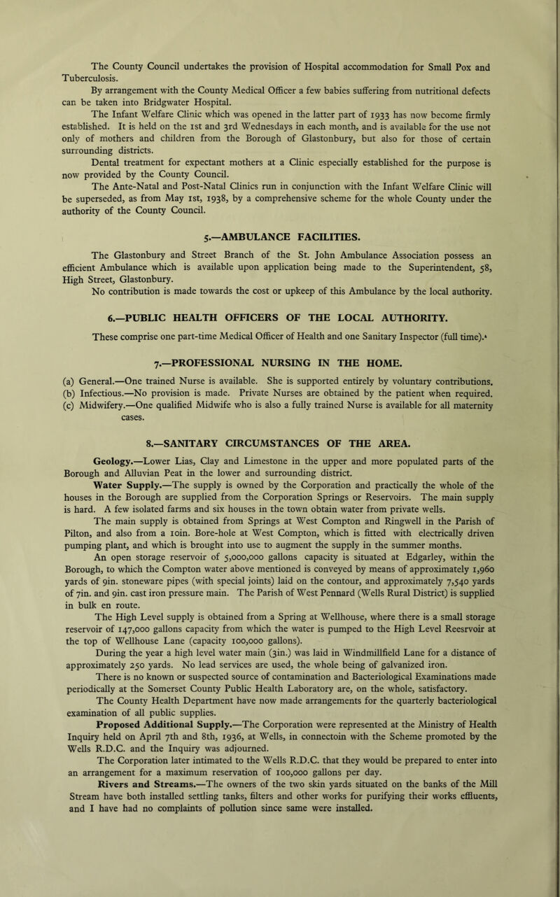 The County Council undertakes the provision of Hospital accommodation for Small Pox and Tuberculosis. By arrangement with the County Medical Officer a few babies suffering from nutritional defects can be taken into Bridgwater Hospital. The Infant Welfare Clinic which was opened in the latter part of 1933 has now become firmly estabUshed. It is held on the ist and 3rd Wednesdays in each month, and is available for the use not only of mothers and children from the Borough of Glastonbury, but also for those of certain surrounding districts. Dental treatment for expectant mothers at a Clinic especially estabUshed for the purpose is now provided by the County Council. The Ante-Natal and Post-Natal Clinics run in conjunction with the Infant Welfare Clinic will be superseded, as from May ist, 1938, by a comprehensive scheme for the whole County under the authority of the County Council. 5.—AMBULANCE FACILITIES. The Glastonbury and Street Branch of the St. John Ambulance Association possess an efficient Ambulance which is available upon application being made to the Superintendent, 58, High Street, Glastonbury. No contribution is made towards the cost or upkeep of this Ambulance by the local authority. 6.—PUBLIC HEALTH OFFICERS OF THE LOCAL AUTHORITY. These comprise one part-time Medical Officer of Health and one Sanitary Inspector (full time).‘ 7.—PROFESSIONAL NURSING IN THE HOME. (a) General.—One trained Nurse is available. She is supported entirely by voluntary contributions. (b) Infectious.—No provision is made. Private Nurses are obtained by the patient when required. (c) Midwifery.—One qualified Midwife who is also a fully trained Nurse is available for all maternity cases. 8.—SANITARY CIRCUMSTANCES OF THE AREA. Geology.—Lower Lias, Clay and Limestone in the upper and more populated parts of the Borough and Alluvian Peat in the lower and surrounding district. Water Supply.—The supply is owned by the Corporation and practically the whole of the houses in the Borough are supplied from the Corporation Springs or Reservoirs. The main supply is hard. A few isolated farms and six houses in the town obtain water from private wells. The main supply is obtained from Springs at West Compton and Ringwell in the Parish of Pilton, and also from a loin. Bore-hole at West Compton, which is fitted with electrically driven pumping plant, and which is brought into use to augment the supply in the summer months. An open storage reservoir of 5,000,000 gallons capacity is situated at Edgarley, within the Borough, to which the Compton water above mentioned is conveyed by means of approximately 1,960 yards of 9in. stoneware pipes (with special joints) laid on the contour, and approximately 7,540 yards of yin. and 9in. cast iron pressure main. The Parish of West Pennard (Wells Rural District) is supplied in bulk en route. The High Level supply is obtained from a Spring at Wellhouse, where there is a small storage reservoir of 147,000 gallons capacity from which the water is pumped to the High Level Reesrvoir at the top of Wellhouse Lane (capacity 100,000 gallons). During the year a high level water main (3in.) was laid in Windmillfield Lane for a distance of approximately 250 yards. No lead services are used, the whole being of galvanized iron. There is no known or suspected source of contamination and Bacteriological Examinations made periodically at the Somerset County Public Health Laboratory are, on the whole, satisfactory. The County Health Department have now made arrangements for the quarterly bacteriological examination of all public supplies. Proposed Additional Supply.—The Corporation were represented at the Ministry of Health Inquiry held on April 7th and 8th, 1936, at Wells, in connectoin with the Scheme promoted by the Wells R.D.C. and the Inquiry was adjourned. The Corporation later intimated to the Wells R.D.C. that they would be prepared to enter into an arrangement for a maximum reservation of 100,000 gallons per day. Rivers and Streams.—The owners of the two skin yards situated on the banks of the Mill Stream have both installed settling tanks, filters and other works for purifying their works effluents, and I have had no complaints of pollution since same were installed.