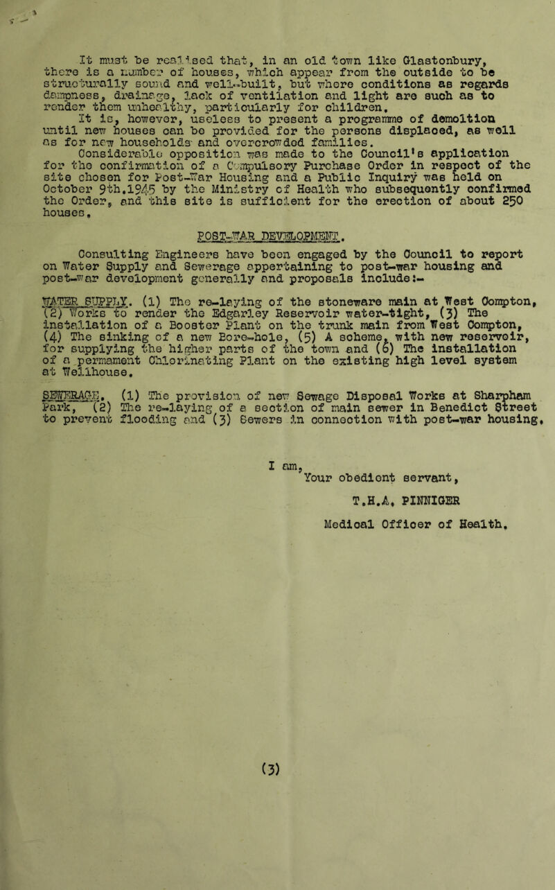 s 1 It must be realised that, in an old town like Glastonbury, there is a number of houses, which appear from the outside to be structurally sound and well-built, but where conditions as regards dampness, drainage, lack of ventilation and light are such as to render them unhealthy, particularly for children. It is, however, useless to present a programme of demoltion until new houses can bo provided for the persons displaced, as well as for new households' and overcrowded families. Considerable opposition was made to the Council’s application for the confirmation of a Compulsory Purchase Order in respect of the site chosen for Postwar Housing and a Public Inquiry was held on October 9th,1945 by the Ministry cf Health who subsequently oonfimed the Order, and this site is sufficient for the erection of about 250 houses. POST-WAR DEVELOPMENT. Consulting Engineers have been engaged by the Council to report on Water Supply and Sewerage appertaining to post-war housing and post-war development generally and proposals include:- WATER.SUPPLY. (l) The re-laying of the stoneware main at West Oompton, (2) Works to render the Edgarley Reservoir water-tight, (3) The installation of a Booster Plant on the trank main from West Oompton, (4) The sinking of a new Eore-hole, (5) A scheme, with new reservoir, for supplying the higher parts of the town and (6) The installation of a permanent Chlorinating Plant on the existing high level system at Welihouse. SEWERAGE. (l) The provision of new Sewage Disposal Works at Sharpham Park, (2) The re-laying of a section of main sewer in Benedict Street to prevent flooding and (3) Sewers in connection with post-war housing. I am, Your obedient servant, T.H.A, PIMIGER Medioal Offioer of Health. (3)