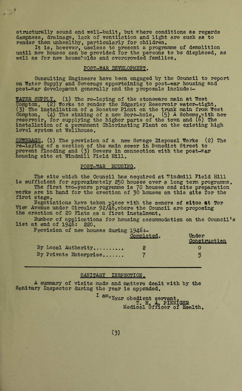 t structurally sound and well-built, but where conditions as regards dampness, drainage, lack of ventilation and light are such as to render them unhealthy, particularly for children. It is, however, useless to present a programme of demolition until new houses can he provided for the persons to be displaced, as well as for new households and overcrowded families. POST-WAR DEVELOPMENT. Consulting Engineers have been engaged by the Council to report on Water Supply and Sewerage appertaining to post-war housing and post-war development generally and the proposals include WATER SUPPLY, (l) The re-laying of the stoneware main at West Compton, (2) Works to render the Edgarley Reservoir water-tight, (3) The installation of a Booster Plant on the trunk main from West Compton, (4) The sinking of a new Bore-hole, (5) A Soheme.with new reservoir, for supplying the higher parts of the town and (0) The installation of a permament Chlorinating Plant on the existing high level system at Wellhouse. SEWERAGE, (l) The provision of a new Sewage Disposal Works (2) The re-laying of a section of the main sewer in Benedict Street to prevent flooding and (3) Sewers in connection with the post-war housing site at Windmill Field Hill. POST-WAR HOUSING. The site which the Council has acquired at Windmill Field Hill is sufficient for approximately 250 houses over a long term programme. The first two-years programme is 70 bouses and site preparation works are in hand for the erection of 3° houses on this site for the first stage. Negotiations have taken place with the owners of sites at Tor View Avenue under Circular 92/46,where the Council are proposing the erection of 20 Flats as a first instalment. Number of applications for housing accommodation on the Council’s list at end of 1946: 220. Provision of new houses during 1946 By Looal Authority Completed. Under Construction 0 By Private Enterprise... 7 5 sanitary inspection. A summary of visits made and matters dealt with by the Sanitary Inspector during the year is appended, I ^JYour obedient servant, T. H. A. PINNIGER Medical Officer of Health, (3)