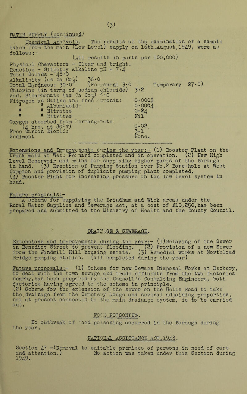 (?) WATER SUPPLY (continued) Chemical Analysis. The results of the examination of taken from the main (Low Level) supply on l6th.August,1949, follows (a11 results in parts per 100,000) Physical Characters - Clear and bright. Reaction - Slightly -alkaline pH = 7*4 Total Solids - 4^*0 Alkalinity (as Ca Cot,) 36*0 Total Hardness: 30*0 (Permanent 3*0 Temporary 27 Chlorine (in terms of sodium chloride) 3*2 Sod. Bicarbonate (as Ca Co-^) 60 Nitrogen as Saline and free rmmonia: 0*0006  Albuminoid: 0*0004 11 '* Nitrates 0*24  ’’ Nitrites Nil Oxygen absorbed from Permanganate (4 hrs. at 80cf) 0*02 Free Carbon Dioxide 3*1 Sediment None. a sample were as 0) Extensions and Imr>rovenents curing the year;- (l) Booster Plant on the trunk main at Wesj’ Pemnard completed and in operation. (2) New High Level Reservoir and mains for supplying higher parts of the Borough in hand. (3) Erection of Pumping Station over No.2 Bore-hole at West Compton and provision of duplicate pumping plant completed. (4) Booster Plant for increasing pressure on the low level system in hand. Future proposals A scheme for supplying the Brindham and Wick areas under the Rural Water Supplies and Sewerage Act, at a cost of £10,250,has been prepared and submitted to the Ministry of Health and the County Council. DRa1Na.CE & SEWERAGE. Extensions and improvements during the year;- (l)Relaying of the Sewer in Benedict Street to prevent flooding. feT) Provision of a new Sewer from the Windmill Hill housing estate. (3) Remedial works at Northload Bridge pumping station. (all completed during the year) Future -proposals(l) Scheme for new Sewage Disposal Works at Beckery, to deal with the town sewage and trade effluents from the two factories nearby,has been prepared by the Council's Consulting Engineers, both factories having agreed to the scheme in principle. (2) Scheme for the extension of the sewer on the Wells Road to take the.drainage from the Cemetery Lodge and several adjoining properties, not at present connected to the main drainage system, is to be carried out. F0C .0 POISONING. No outbreak of ood poisoning occurred in the Borough during the year. National assistance act,1948. Section 47 -(Removal to suitable premises of persons in need of care and attention.) No action was taken under this Section during 1949.