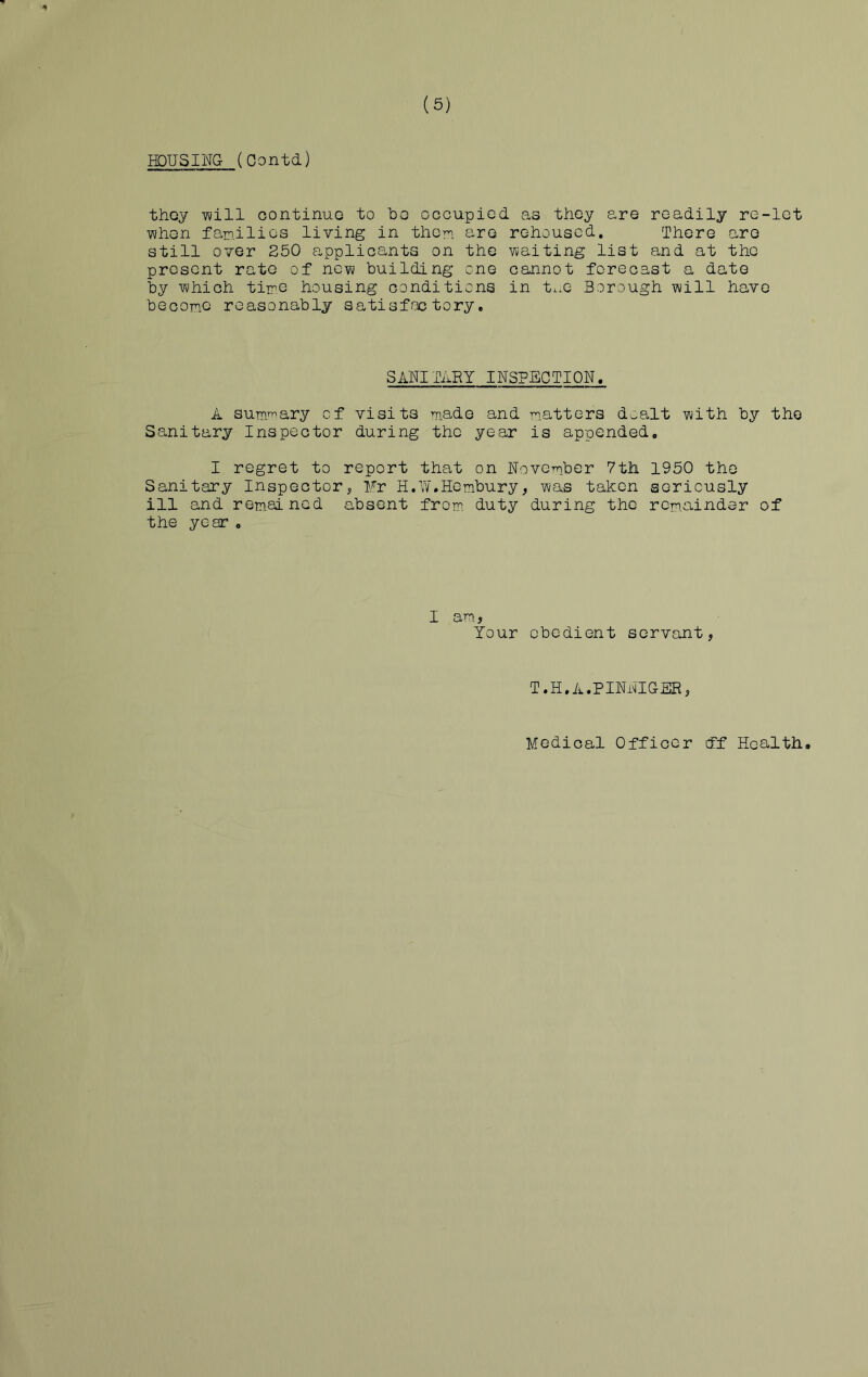 (5) HOUSING- (Gontd) they -will continue to bo occupied as they are readily re-let ■when families living in them are rehoused. There are still over 250 applicants on the waiting list and at the present rate of new building one cannot forecast a date by which time housing conditions in tne Borough will have become reasonably satisfactory. SA'NI TARY INSPECTION, A summary of visits made and matters dealt with by the Sanitary Inspector during the year is appended. I regret to report that on November 7tii 1950 the Sanitary Inspector, Fr H.W.Hembury, was taken seriously ill and remai ned absent from, duty during the remainder of the year . I am, Your obedient servant, T.H.A.PINNIG3R, Medical Officer eff Health