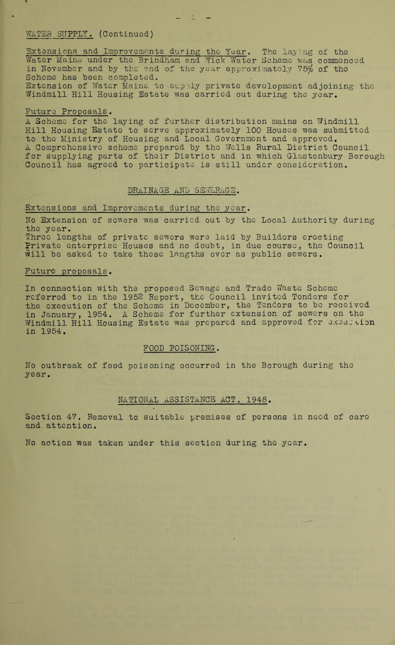 WATER SUPPLY. (Continued) Extensions and Improvements during the Year, The laying of the Water Mains under the Brindham and Wick Water Scheme was commenced in November and by the end of the year approximately 75^ of the Scheme has been completed. Extension of Water Mains to supply private development adjoining the Windmill Hill Housing Estate was carried out during the year. Future Proposals. A Scheme for the laying of further distribution mains on Y/indmill Hill Housing Estate to serve approximately 100 Houses was submitted to the Ministry of Housing and Local Government and approved. A Comprehensive scheme prepared by the Wells Rural District Council for supplying parts of their District and in which Glastonbury Borough Council has agreed to participate is still under consideration. DRAINAGE aND ^E./ifRAGE, Extensions and Improvements during the year. No Extension of sewers was carried out by the Local Authority during the year. Three lengths of private sewers were laid by Builders erecting Private enterprise Houses and no doubt, in due course, the Council will be asked to take these lengths over as public sewers. Future proposals. In connection with the proposed Sewage and Trade Waste Scheme referred to in the 1952 Report, the Council invited Tenders for the execution of the Scheme in December, the Tenders to be received in January, 1954, A Scheme for further extension of sewers on the Windmill Hill Housing Estate was prepared and approved for execj uion in 1954. FOOD POISONING. No outbreak of food poisoning occurred in the Borough during the year. NATIONAL ASSISTANCE ACT, 1948. Section 47. Removal to suitable premises of persons in need of care and attention. No action was taken under this section during the year.