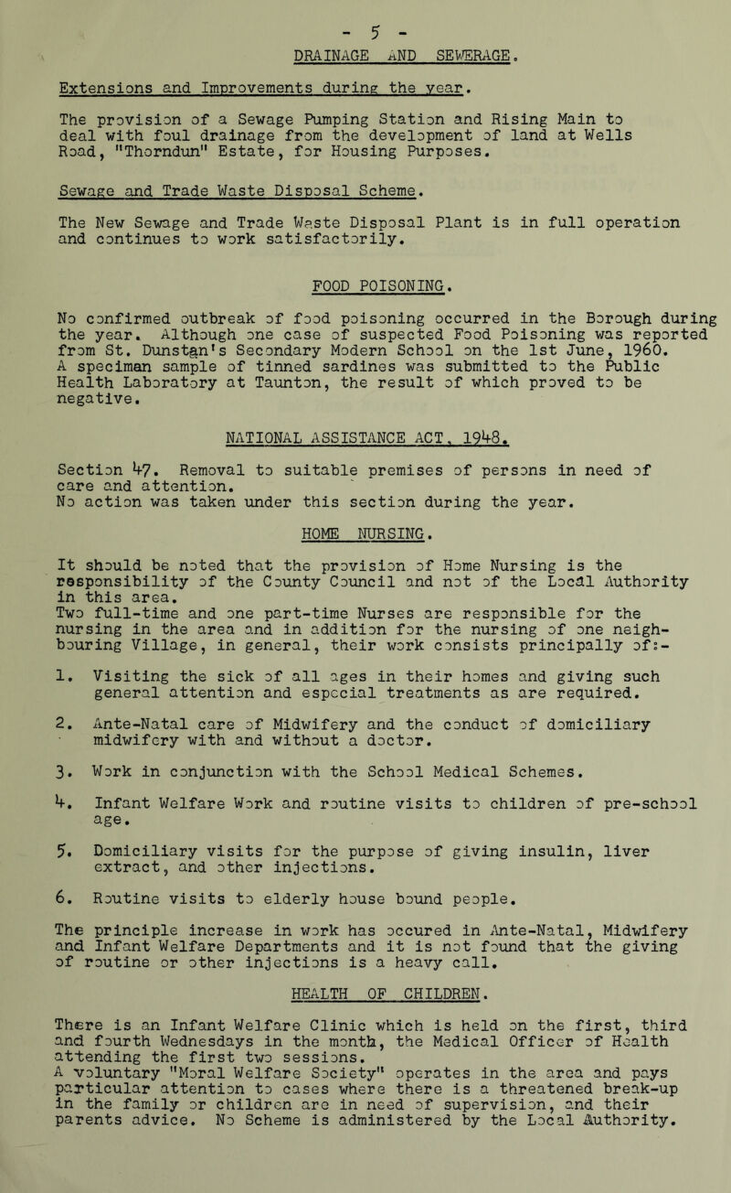 - 5 - DRAINAGE AND SEWERAGE. Extensions and Improvements during the year. The provision of a Sewage Pumping Station and Rising Main to deal with foul drainage from the development of land at Wells Road, MThorndun Estate, for Housing Purposes. Sewage and Trade Waste Disposal Scheme. The New Sewage and Trade Waste Disposal Plant is in full operation and continues to work satisfactorily. FOOD POISONING. No confirmed outbreak of food poisoning occurred in the Borough during the year. Although one case of suspected Food Poisoning was reported from St. Dunstgnls Secondary Modern School on the 1st June, I960. A specimen sample of tinned sardines was submitted to the Public Health Laboratory at Taunton, the result of which proved to be negative. NATIONAL ASSISTANCE ACT„ 1948. Section by, Removal to suitable premises of persons in need of care and attention. No action was taken under this section during the year. HOME NURSING. It should be noted that the provision of Home Nursing is the responsibility of the County Council and not of the Local Authority in this area. Two full-time and one part-time Nurses are responsible for the nursing in the area and in addition for the nursing of one neigh- bouring Village, in general, their work consists principally of;- 1. Visiting the sick of all ages in their homes and giving such general attention and especial treatments as are required. 2. Ante-Natal care of Midwifery and the conduct of domiciliary midwifery with and without a doctor. 3. Work in conjunction with the School Medical Schemes. V. Infant Welfare Work and routine visits to children of pre-school age. 5. Domiciliary visits for the purpose of giving insulin, liver extract, and other injections. 6. Routine visits to elderly house bound people. The principle increase in work has occured in Ante-Natal, Midwifery and Infant Welfare Departments and it is not found that the giving of routine or other injections is a heavy call. HEALTH OF CHILDREN. There is an Infant Welfare Clinic which is held on the first, third and fourth Wednesdays in the month, the Medical Officer of Health attending the first two sessions. A voluntary Moral Welfare Society operates in the area and pays particular attention to cases where there is a threatened break-up in the family or children are in need of supervision, and their parents advice. No Scheme is administered by the Local Authority.
