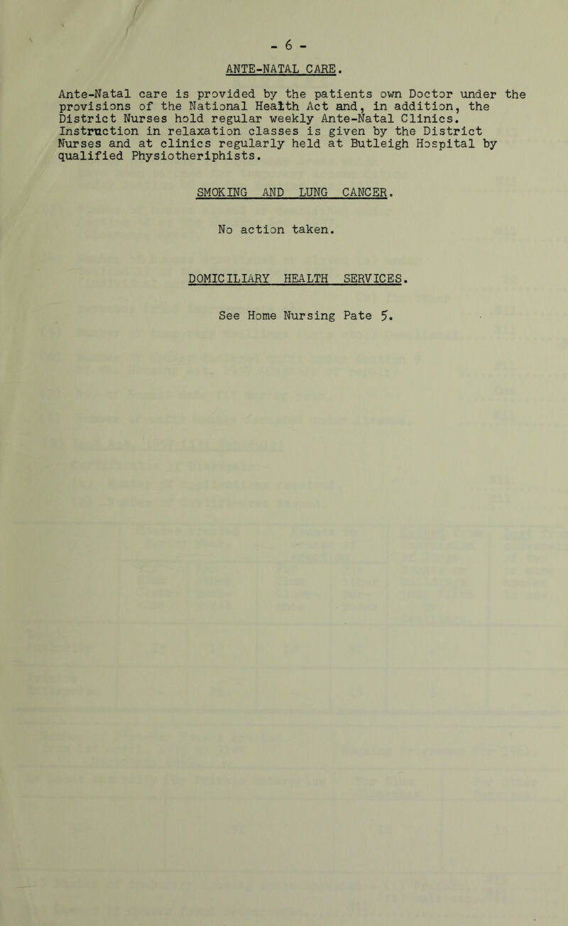 fi - 6 - ANTE-NATAL CARE. Ante-Natal care is provided by the patients own Doctor under the provisions of the National Health Act and, in addition, the District Nurses hold regular weekly Ante-Natal Clinics. Instruction in relaxation classes is given by the District Nurses and at clinics regularly held at Butleigh Hospital by qualified Physiotheriphists. SMOKING AND LUNG CANCER. No action taken. DOMICILIARY HEALTH SERVICES.
