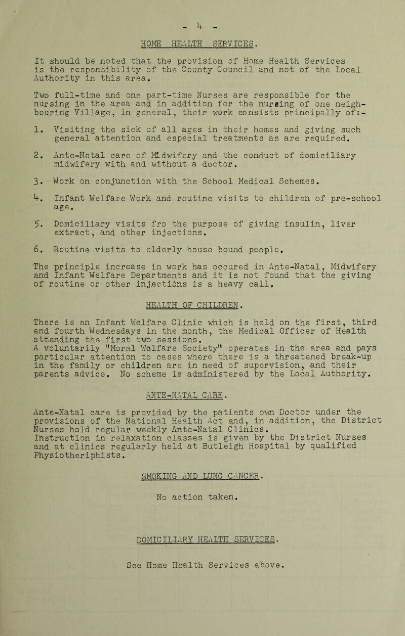 HOME HEALTH SERVICES. It should be noted that the provision of Home Health Services is the responsibility of the County Council and not of the Local Authority in this area. Two full-time and one part-time Nurses are responsible for the nursing in the area and in addition for the nursing of one neigh- bouring Village, in general, their work consists principally of!- 1. Visiting the sick of all ages in their homes and giving such general attention and especial treatments as are required. 2. Ante-Natal care of Midwifery and the conduct of domiciliary midwifery with and without a doctor. 3. Work on conjunction with the School Medical Schemes. Infant Welfare Work and routine visits to children of pre-school age. 5. Domiciliary visits fro the purpose of giving insulin, liver extract, and other injections. 6, Routine visits to elderly house bound people. The principle increase in work has occured in Ante-Natal, Midwifery and Infant Welfare Departments and it is not found that the giving of routine or other injections is a heavy call. HEALTH OF CHILDREN. There is an Infant Welfare Clinic which is held on the first, third and fourth Wednesdays in the month, the Medical Officer of Health attending the first two sessions. A voluntarily Moral Welfare Society operates in the area and pays particular attention to cases where there is a threatened break-up in the family or children are in need of supervision, and their parents advice. No scheme is administered by the Local Authority. ANTE-NATAL CARE. Ante-Natal care is provided by the patients own Doctor under the provisions of the National Health Act and, in addition, the District Nurses hold regular weekly Ante-Natal Clinics. Instruction in relaxation classes is given by the District Nurses and at clinics regularly held at Butleigh Hospital by qualified Physiotheriphists. SMOKING AND LUNG CANCER. No action taken. DOMICILIARY HEALTH SERVICES. See Home Health Services above.