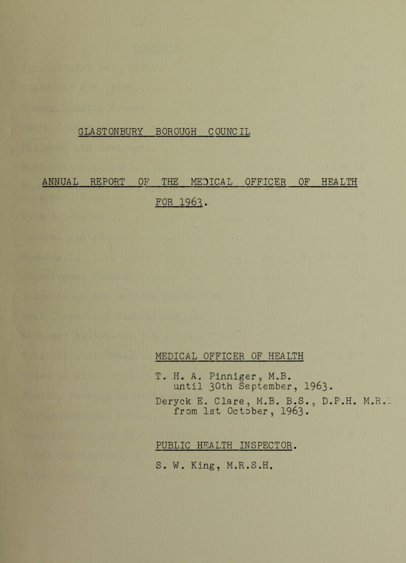 GLASTONBURY BOROUGH COUNCIL ANNUAL REPORT OF THE MEDICAL OFFICER OF HEALTH FOR 1963. MEDICAL OFFICER OF HEALTH T. H. A„ Pinniger, M.B. until 30th September, 1963. Deryck E. Clare, M.B. B.S., D.P.H. M.R. from 1st October, 1963. PUBLIC HEALTH INSPECTOR. S. W. King, M.R.S.H.