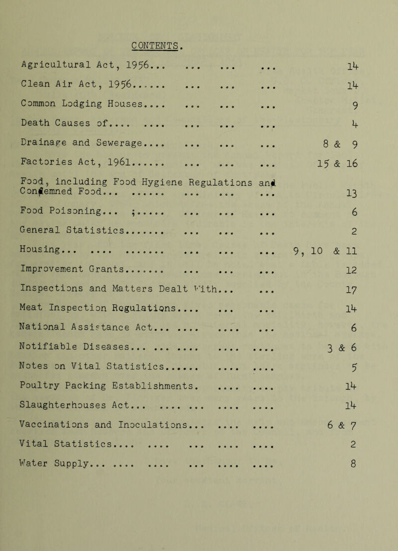 CONTENTS. Agricultural Act, 1956... Clean Air Act, 1956...... Common Lodging Houses.... Death Causes of.... .... Drainage and Sewerage.... Factories Act, 196l...... Food, including Food Hygiene Condemned Food... ...... Food Poisoning... ;..... General Statistics....... OOO 0*0 Regulat 10ns an* Housing... Improvement Grants ....... ... Inspections and Matters Dealt v Meat Inspection Regulations .... National Assistance Act Notifiable Diseases... ... .... Notes on Vital Statistics...... Poultry Packing Establishments. Slaughterhouses Act... .... .. Vaccinations and Inoculations.. Vital Statistics.... .... Water Supply... .... .... 'ith. o o 14 14 9 4 8 & 9 15 & 16 13 6 2 9, 10 & 11 12 17 14 6 3 & 6 5 14 14 6 & 7 2 8