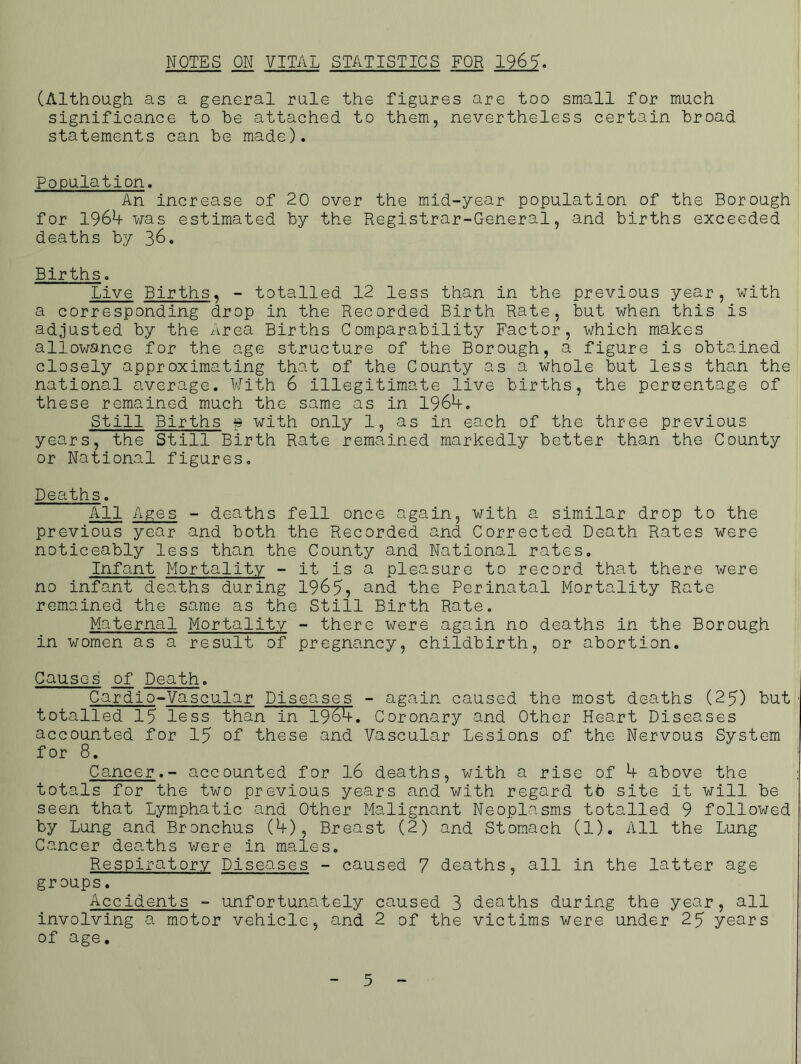 NOTES ON VITAL STATISTICS FOR 1961. (Although as a general rule the figures are too small for much significance to be attached to them, nevertheless certain broad statements can be made). Population. An increase of 20 over the mid-year population of the Borough for 1969- was estimated by the Registrar-General, and births exceeded deaths by 36. Births. Live Births. - totalled 12 less than in the previous year, with a corresponding drop in the Recorded Birth Rate, but when this is adjusted by the Area Births Comparability Factor, which makes allowance for the age structure of the Borough, a figure is obtained closely approximating that of the County as a whole but less than the national average. With 6 illegitimate live births, the percentage of these remained much the same as in 1969-. Still Births $ with only 1, as in each of the three previous years, the Still Birth Rate remained markedly better than the County or National figures. Deaths. All Ages - deaths fell once again, with a similar drop to the previous year and both the Recorded and Corrected Death Rates were noticeably less than the County and National rates. Infant Mortality - it is a pleasure to record that there were no infant deaths during 1965, and the Perinatal Mortality Rate remained the same as the Still Birth Rate. Maternal Mortality - there were again no deaths in the Borough in women as a result of pregnancy, childbirth, or abortion. Causes of Death. Cardio-Vascular Diseases - again caused the most deaths (25) but totalled 15 less than in 1969-. Coronary and Other Heart Diseases accounted for 15 of these and Vascular Lesions of the Nervous System for 8. Cancer. - accounted for 16 deaths, with a rise of 9- above the totals for the two previous years and with regard to site it will be seen that Lymphatic and Other Malignant Neoplasms totalled 9 followed by Lung and Bronchus (9-), Breast (2) and Stomach (1). All the Lung Cancer deaths were in males. Respiratory Diseases - caused 7 deaths, all in the latter age groups. Accidents - unfortunately caused 3 deaths during the year, all involving a motor vehicle, and 2 of the victims were under 25 years of age. 5