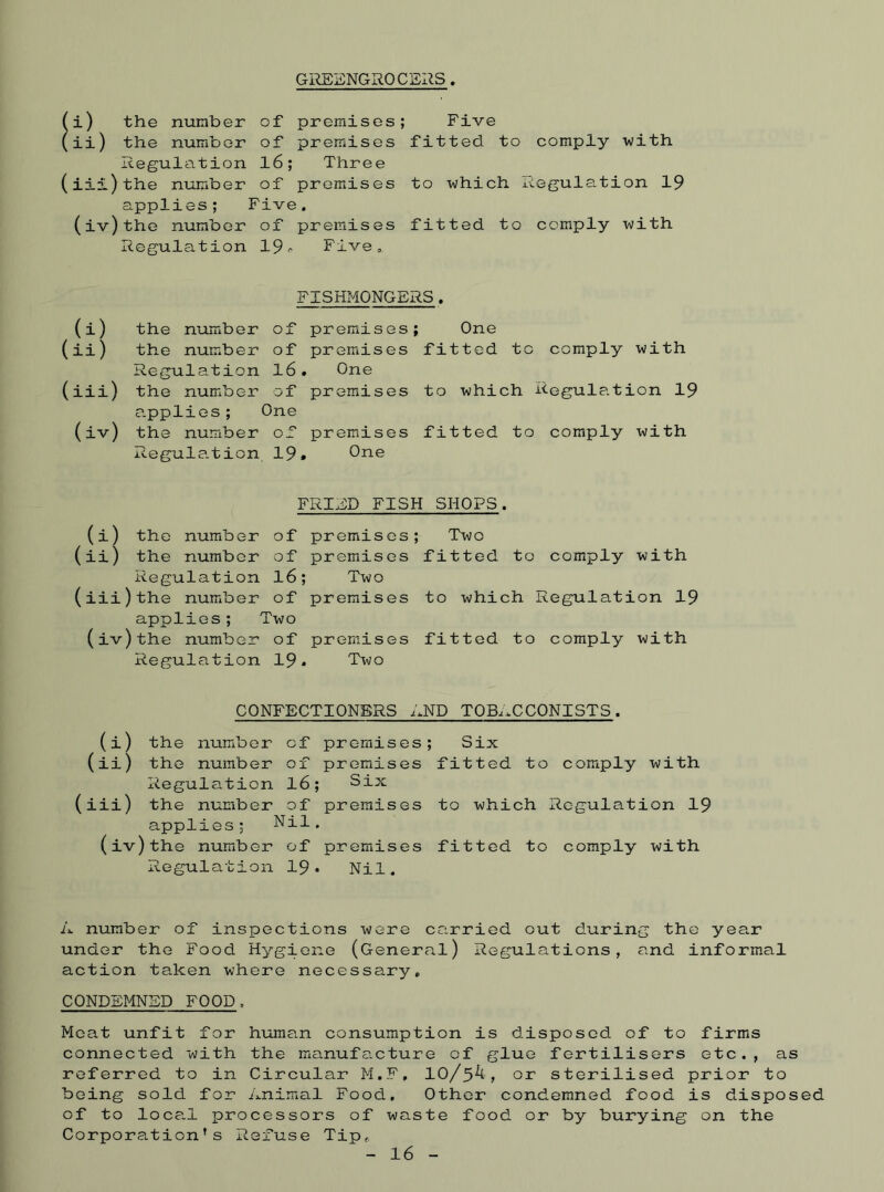 GREENGROCERS. (i) the number of premises; Five (ii) the number of premises fitted to comply with Regulation 16; Three (iii) the number of premises to which Regulation 19 applies; Five. (iv)the number of premises fitted to comply with Regulation 19- Five. FISHMONGERS. (i) the number of premises; One (ii) the number of premises fitted to comply with Regulation 16. One (iii) the number of premises to which Regulation 19 applies; One (iv) the number of premises fitted to comply with Regulation 19. One FRIED FISH SHOPS. (i) the number of premises; Two (ii) the number of premises fitted to comply with Regulation 16; Two (iii) the number of premises to which Regulation 19 applies; Two (iv)the number of premises fitted to comply with Regulation 19* Two CONFECTIONERS END TOBACCONISTS. (i) the number of premises; Six (ii) the number of premises fitted to comply with Regulation 16; Six (iii) the number of premises to which Regulation 19 applies; Nil. (iv)the number of premises fitted to comply with Regulation 19• Nil. A number of inspections were carried out during the year under the Food Hygiene (General) Regulations, and informal action taken where necessary. CONDEMNED FOOD. Meat unfit for human consumption is disposed of to firms connected with the manufacture of glue fertilisers etc., as referred to in Circular M.F, 10/5^, or sterilised prior to being sold for Animal Food, Other condemned food is disposed of to local processors of waste food or by burying on the Corporation's Refuse Tip. 16