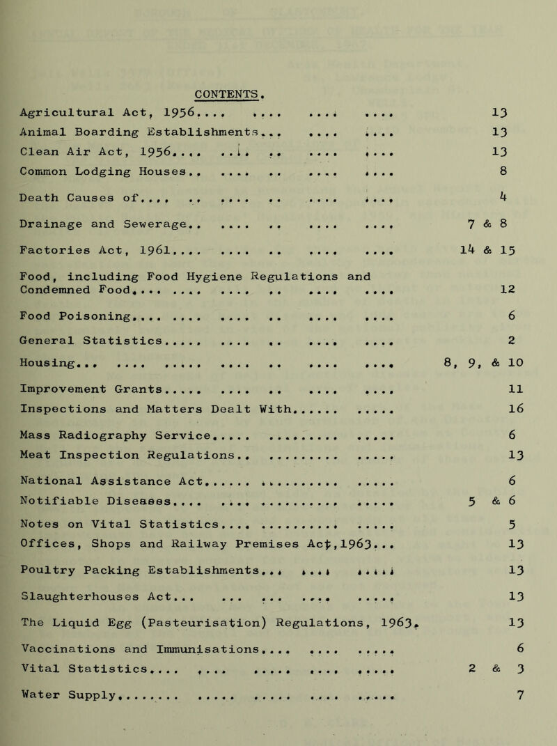CONTENTS Agricultural Act, 1956.... .... . ..* Animal Boarding Establishments*.. .... .. Clean Air Act, 1956..,. ..I, .. .... . . Common Lodging Houses., .... .. .... . . Death Causes of,.,, .. .... .. .... ,. Drainage and Sewerage.. Factories Act, 1961.... Food, including Condemned Food* Food Hygiene Regulations and Food Poisoning,... .... General Statistics..... Housing... Improvement Inspections Grants... and Matters Dealt 0 • With. Mass Radiography Service.... Meat Inspection Regulations. National Assistance Act,.. Notifiable Diseases..,. Notes on Vital Statistics, Offices, Shops and Railway Premises Ac$ 1963. Poultry Packing Establishments,** ».*t ***** Slaughterhouses Act... ... ... . . .... The Liquid Egg (Pasteurisation) Regulations, 1963* Vaccinations and Immunisations,... Vital Statistics.... .... ..... 13 13 13 8 4 7 & 8 14 & 15 12 6 2 8, 9, & 10 11 16 6 13 6 5 & 6 5 13 13 13 13 6 2 & 3 Water Supply 7