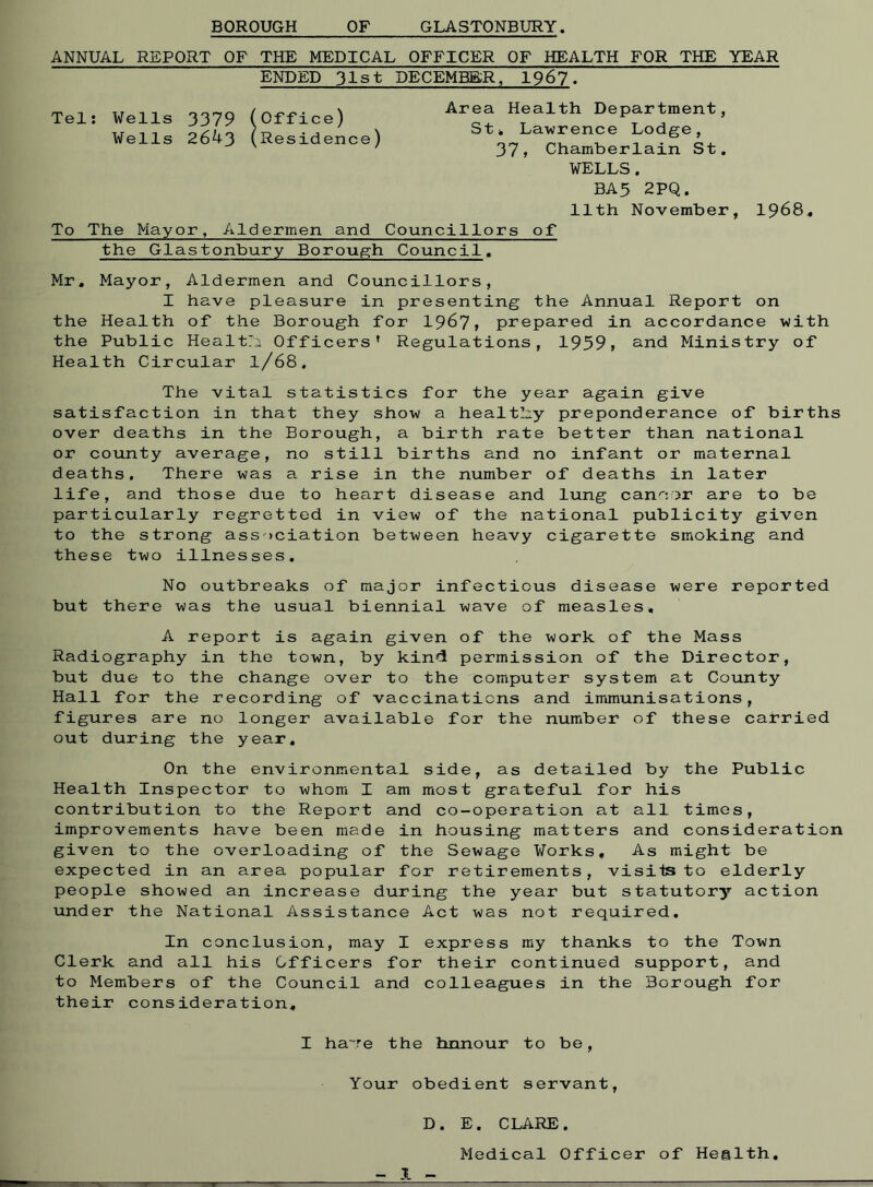 BOROUGH OF GLASTONBURY. ANNUAL REPORT OF THE MEDICAL OFFICER OF HEALTH FOR THE YEAR ENDED 31st DECEMBER, 1967. Tel: Wells 3379 (Office) Wells 264-3 (Residence) Area Health Department, St* Lawrence Lodge, 37» Chamberlain St. WELLS. BA5 2PQ. 11th November To The Mayor, Aldermen and Councillors of the Glastonbury Borough Council. 1968. Mr, Mayor, Aldermen and Councillors, I have pleasure in presenting the Annual Report on the Health of the Borough for 1967, prepared in accordance with the Public Healtri Officers' Regulations, 1959, and Ministry of Health Circular l/68. The vital statistics for the year again give satisfaction in that they show a healthy preponderance of births over deaths in the Borough, a birth rate better than national or county average, no still births and no infant or maternal deaths. There was a rise in the number of deaths in later life, and those due to heart disease and lung cancer are to be particularly regretted in view of the national publicity given to the strong association between heavy cigarette smoking and these two illnesses. No outbreaks of major infectious disease were reported but there was the usual biennial wave of measles, A report is again given of the work of the Mass Radiography in the town, by kind permission of the Director, but due to the change over to the computer system at County Hall for the recording of vaccinations and immunisations, figures are no longer available for the number of these carried out during the year. On the environmental side, as detailed by the Public Health Inspector to whom I am most grateful for his contribution to the Report and co-operation at all times, improvements have been made in housing matters and consideration given to the overloading of the Sewage Works, As might be expected in an area popular for retirements, visits to elderly people showed an increase during the year but statutory action under the National Assistance Act was not required. In conclusion, may I express my thanks to the Town Clerk and all his Officers for their continued support, and to Members of the Council and colleagues in the Borough for their consideration. I ha~re the hnnour to be, Your obedient servant, D. E. CLARE. Medical Officer of Health, 1 -