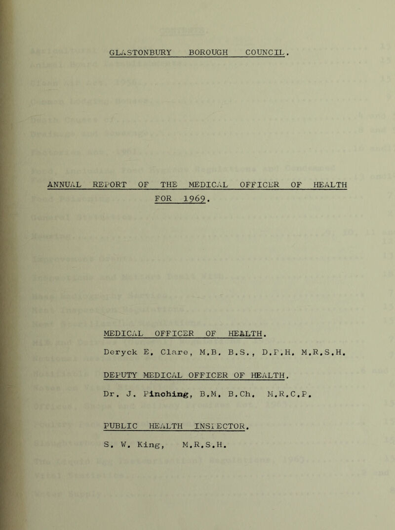 ANNUAL GLASTONBURY BOROUGH COUNCIL. REPORT OF THE MEDICAL OFFICER OF HEALTH FOR 1969. MEDICAL OFFICER OF HEALTH. Deryck E. Clare, M.B. B.S., D.P.H. M.R.S.H. DEPUTY MEDICAL OFFICER OF HEALTH. Dr. J. Pinching, B.M. B.Ch. M.R.C.P. PUBLIC HEALTH INSIECTOR. S. ¥. King, M.R.S.H.