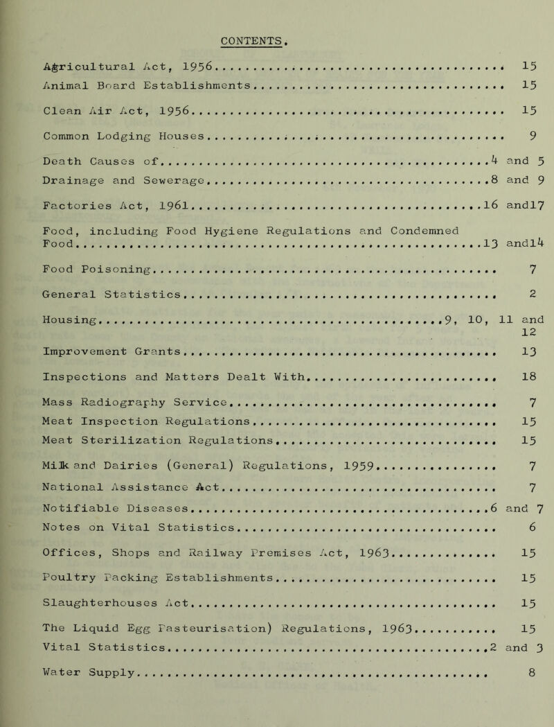 CONTENTS, Agricultural Act, 1956 15 Animal Board Establishments 15 Clean Air Act, 1956 15 Common Lodging Houses . 9 Death Causes of 4 and 5 Drainage and Sewerage. 8 and 9 Factories Act, 1961 l6 andl7 Food, including Food Hygiene Regulations and Condemned Food 13 andl4 Food Poisoning 7 General Statistics. 2 Housing .9, 10, 11 and 12 Improvement Grants 13 Inspections and Matters Dealt With. 18 Mass Radiography Service. 7 Meat Inspection Regulations 15 Meat Sterilization Regulations, 15 Milk and Dairies (General) Regulations, 1959 7 National Assistance Act 7 Notif iable Diseases . 6 and 7 Notes on Vital Statistics. 6 Offices, Shops and Railway Premises Act, 1963 *....* 15 Poultry Packing Establishments. 15 Slaughterhouses Ac t 15 The Liquid Egg Pasteurisation) Regulations, 1963 15 Vital Statistics. 2 and 3 Water Supply 8