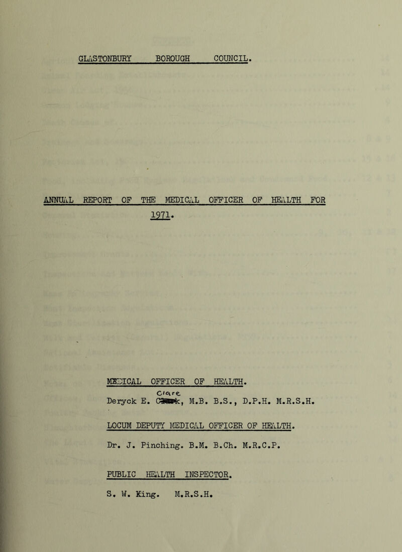 GL/iSTONBURY BOROUGH COUNCIL ANNUAL REPORT OF THE MEDIC;a OFFICER OP HELILTH FOR im- MBIUICAL OFFICER OF HE/kLTH, C'cire Deryck E, OSBSfc, M.B. B.S., D.P.H, M.R.S.H. LOCUM DEPUTY IIEBICAL OFFICER OF HE/ILTH. Br, J. Pinching. B,M, B.Ch. M.R.C.P. PUBLIC HEilLTH INSPECTOR. S, W. King. M.R.S.H