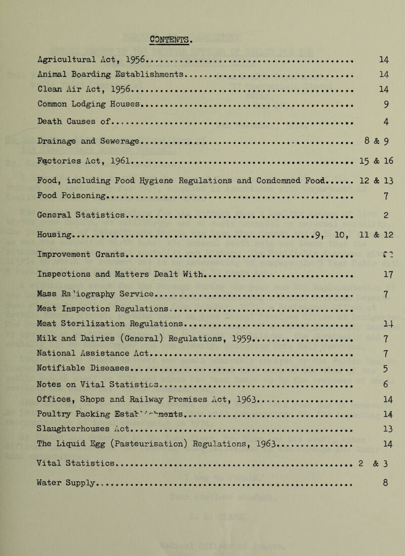 CONTENTS. Agricultural Act, 195^ 14 Animal Boarding Establishments 14 Clean Air Act, 193^ 14 Common Lodging Houses. 9 Death Causes of..... 4 Drainage and Sewerage 8 & 9 Factories Act, I96I I3 & 16 Pood, including Pood Hygiene Regulations and Condemned Pood 12 & 13 Pood Poisoning 7 General Statistics... 2 Housing.. 9, 10, 11 & 12 Improvement Grants Inspections and Matters Dealt With 17 Mass Ra 'iography Service 7 Meat Inspection Regulations. Meat Sterilization Regulations I4 Milk and Dairies (General) Regulations, 1959«»»»« 7 National Assistance Act 7 Notifiable Diseases 3 Notes on Vital Statistics.. 6 Offices, Shops and Railway Premises Act, I963..... 14 Poultry Packing Estab' ■' 'hments 14 Slaughterhouses Act 13 The Liquid Egg (Pasteurisation) Regulations, I963..... 14 Vital Statistics 2 & 3 Water Supply. 8