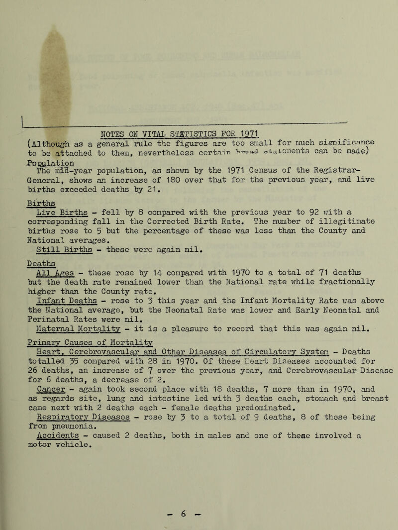 NOTES ON VITAX. S'lETISTICS FOR 1971 (Although as a general rule the figures are too snail for much siCTificance to be attached to them, nevertheless certain o-iateiaents can be made) PoBlilation The mIH-year population, as shown by the 1971 Census of the Registrar- General, shows an increase of 180 over that for the previous year, and live births exceeded deaths by 21, Births Live Births - fell by 8 compared with the previous year to 92 with a corresponding fall in the Corrected Birth Rate. The number of illegitimate births rose to 5 but the percentage of these was less than the County and National averages. Still Births - these were again nil. Deaths All Ages - these rose by 14 compared with 1970 to a total of 71 deaths but the death rate remained lower than the National rate while fractionally higher than the County rate. Infant Deaths - rose to 3 this year and the Infant Mortality Rate was above the National average, but the Neonatal Rate was lox'/er and Early Neonatal and Perinatal Rates were nil. Maternal Mortality - it is a pleasure to record that this was again nil. Primary Causes of Mortality Heart. Cerebrovascular and Other Diseases of Circulatojry System - Deaths totalled 35 compared with 28 in 1970. Of these Heart Diseases accounted for 26 deaths, an increase of 7 over the previous year, and Cerebrovascular Disease for 6 deaths, a decrease of 2. Cancer - again took second place with 18 deaths, 7 more than in 1970, and as regards site, lung and intestine led with 3 deaths each, stomach and breast came next with 2 deaths each - female deaths predominated. Respiratory Diseases - rose by 3 to a total of 9 deaths, 8 of these being from pneumonia. Accidents - caused 2 deaths, both in males and one of theae involved a motor vehicle. 6