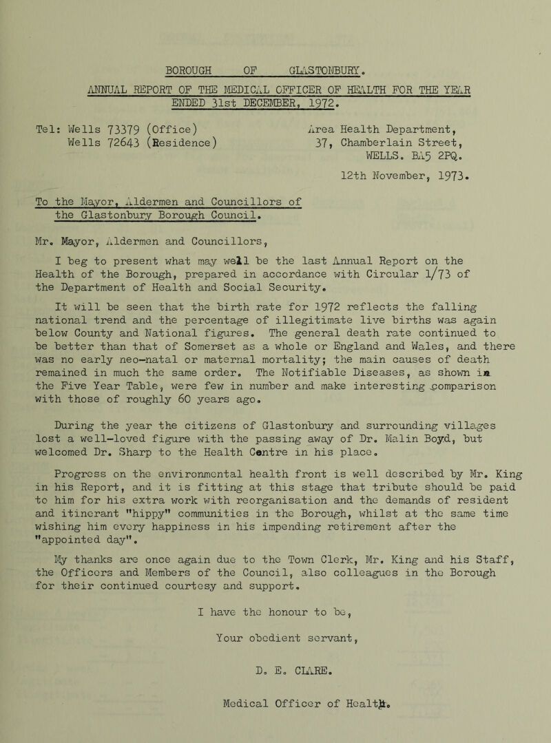 ANNUAL REPORT OF THE MEDICAL OFFICER OF HEALTH FOR THE YEAR ENDED 31st DECEMBER, 1972. Tel: Wells 73379 (Office) Wells 72643 (Residence) Area Health Department, 37, Chamberlain Street, WELLSo BA5 2PQo 12th November, 1973. To the Mayor, Aldermen and Councillors of the Glastonbury Borough Council. Mr. Mayor, Aldermen and Councillors, I beg to present what may well be the last Annual Report on the Health of the Borough, prepared in accordance with Circular l/73 of the Department of Health and Social Security. It will be seen that the birth rate for 1972 reflects the falling national trend and the percentage of illegitimate live births was again below County and National figures. The general death rate continued to be better than that of Somerset as a whole or England and Wales, and there was no early neo-natal or maternal mortality; the main causes of death remained in much the same order. The Notifiable Diseases, as shown in the Five Year Table, were few in number and make interesting comparison with those of roughly 60 years ago. During the year the citizens of Glastonbury and surrounding villages lost a well-loved figure with the passing away of Dr. Malin Boyd, but welcomed Dr. Sharp to the Health Centre in his place. Progress on the environmental health front is well described by Mr. King in his Report, and it is fitting at this stage that tribute should be paid to him for his extra work with reorganisation and the demands of resident and itinerant hippy communities in the Borough, whilst at the same time wishing him every happiness in his impending retirement after the appointed day. My thanks are once again due to the Town Clerk, Mr, King and his Staff, the Officers and Members of the Council, also colleagues in the Borough for their continued courtesy and support. I have the honour to be Your obedient servant, D, E. CLARE Medical Officer of Hcaltjt,