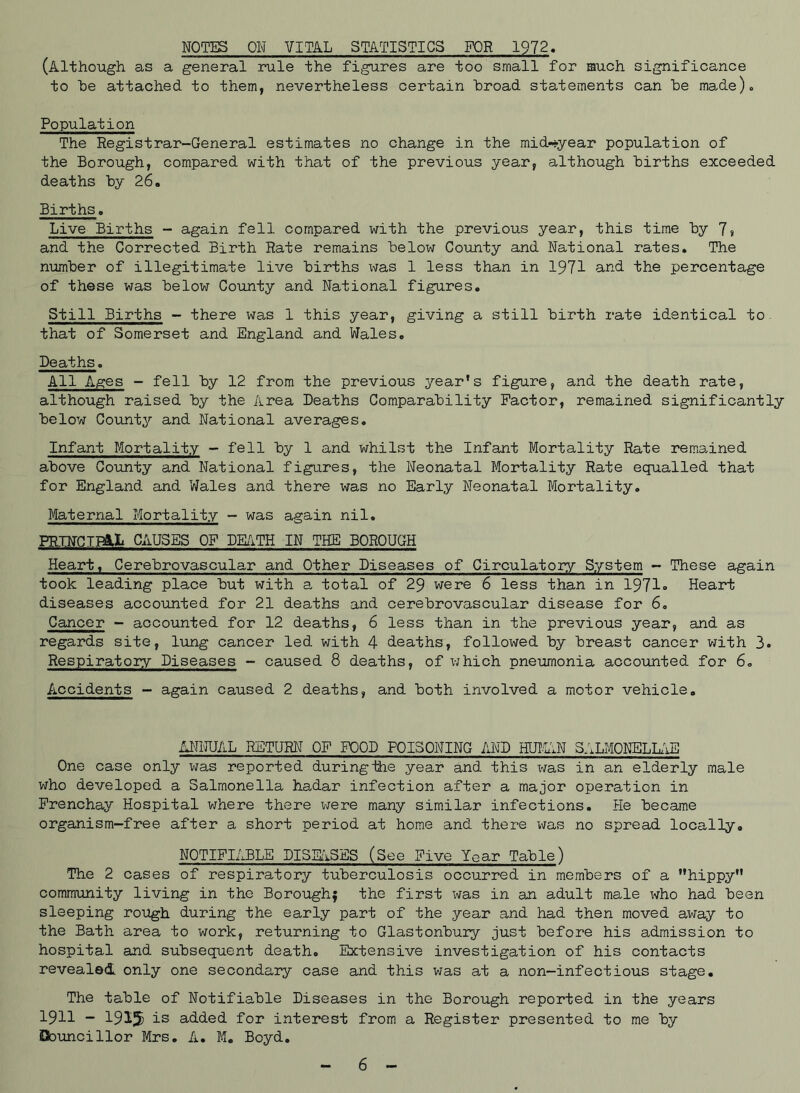 NOTES ON VITAL STATISTICS FOR 1972. (Although as a general rule the figures are too small for much significance to he attached to them, nevertheless certain “broad statements can he made). Population The Registrar-General estimates no change in the midyear population of the Borough, compared with that of the previous year, although hirths exceeded deaths hy 26. Births. Live Births - again fell compared with the previous year, this time hy 7» and the Corrected Birth Rate remains helow County and National rates. The number of illegitimate live hirths was 1 less than in 1971 and the percentage of these was helow County and National figures. Still Births - there was 1 this year, giving a still hirth rate identical to that of Somerset and England and Wales. Deaths. All Ages - fell hy 12 from the previous year’s figure, and the death rate, although raised hy the Area Deaths Comparability Factor, remained significantly helow County and National averages. Infant Mortality - fell hy 1 and whilst the Infant Mortality Rate remained above County and National figures, the Neonatal Mortality Rate equalled that for England and Wales and there was no Early Neonatal Mortality. Maternal Mortality - was again nil. PRINCIPAL CAUSES OF DEATH IN TEE BOROUGH Heart, Cerebrovascular and Other Diseases of Circulatory System - These again took leading place hut with a total of 29 were 6 less than in 1971= Heart diseases accounted for 21 deaths and cerebrovascular disease for 6. Cancer - accounted for 12 deaths, 6 less than in the previous year, and as regards site, lung cancer led with 4 deaths, followed hy breast cancer with 3= Respiratory Diseases - caused 8 deaths, of which pneumonia accounted for 6. Accidents - again caused 2 deaths, and both involved a motor vehicle. ANNUAL RETURN OF FOOD POISONING AND HUMAN SALMONELLAE One case only was reported during-the year and this was in an elderly male who developed a Salmonella hadar infection after a major operation in Frenchay Hospital where there were many similar infections. He became organism-free after a short period at home and there xvas no spread locally. NOTIFIABLE DISEASES (See Five Year Table) The 2 cases of respiratory tuberculosis occurred in members of a ’’hippy” community living in the Boroughj the first was in an adult male who had been sleeping rough during the early part of the year and had then moved away to the Bath area to work, returning to Glastonbury just before his admission to hospital and subsequent death. Extensive investigation of his contacts revealed only one secondary case and this was at a non-infectious stage. The table of Notifiable Diseases in the Borough reported in the years 1911 - 1915 ^-s a-dded for interest from a Register presented to me by Councillor Mrs. A. M. Boyd. 6