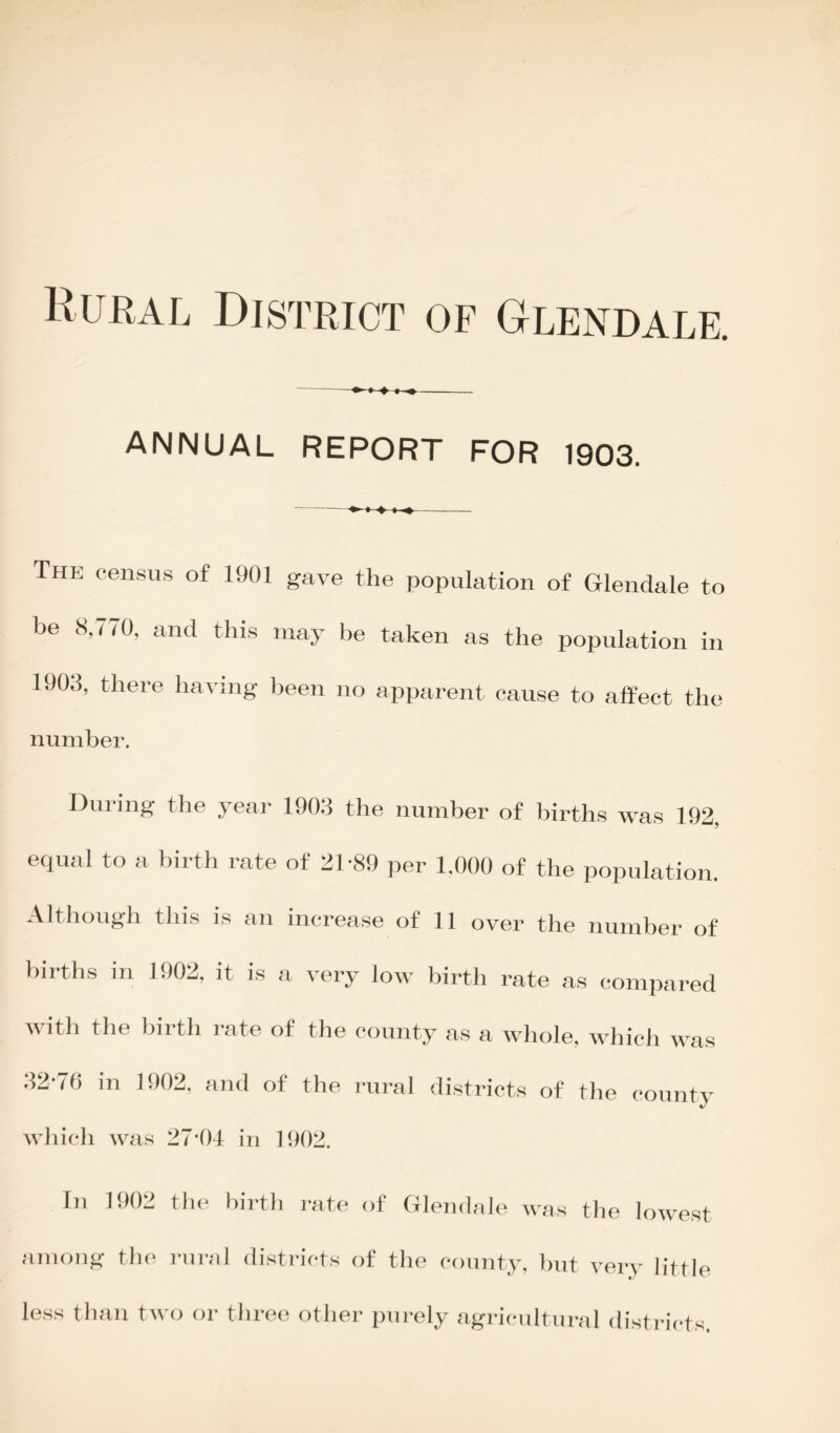 ANNUAL REPORT FOR 1903. The census of 1901 gave the population of Glendale to be 8,770, and this may be taken as the population in 1903, there having been no apparent cause to affect the number. During the year 1903 the number of births was 192, equal to a birth rate of 21-89 per 1.000 of the population. Although this is an increase of 11 over the number of births in 1902, it is a very low birth rate as compared with the birth rate of the county as a whole, which was 32-70 in 1902, and of the rural districts of the county which was 27*04 in 1002. In 1902 the birth rate of Glendale was the lowest among the rural districts of the county, but very little less than two or three other purely agricultural districts.