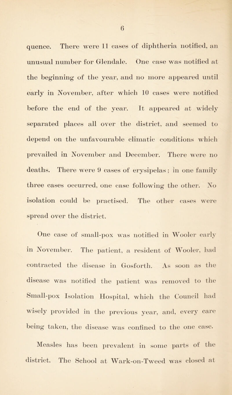 quence. There were 11 cases of diphtheria notified, an unusual number for Glendale. One case was notified at the beginning of the year, and no more appeared until early in November, after which 10 cases were notified before the end of the year. It appeared at widely separated places all over the district, and seemed to depend on the unfavourable climatic conditions which prevailed in November and December. There were no deaths. There were 9 cases of erysipelas ; in one family three cases occurred, one case following the other. No isolation could be practised. The other cases were spread over the district. One case of small-pox was notified in Wooler early in November. The patient, a resident of Wooler, had contracted the disease in Gosforth. As soon as the disease was notified the patient was removed to the Small-pox Isolation Hospital, which the Council had wisely provided in the previous year, and, every care being taken, the disease was confined to the one case. Measles has been prevalent in some parts of the district. The School at Wark-on-Tweed was closed at