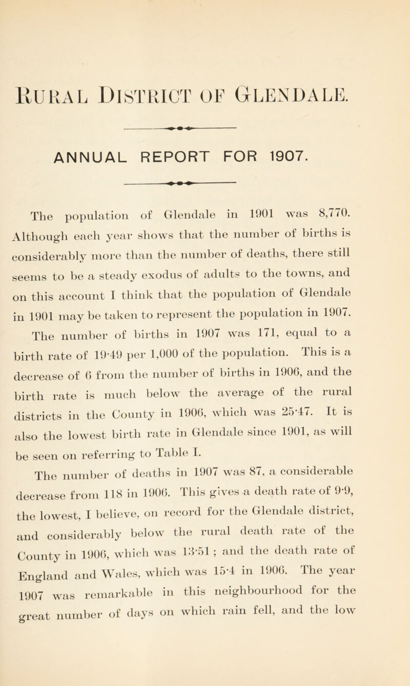 ANNUAL REPORT FOR 1907. The population of Glendale in 1901 was 8,770. Although each year shows that the number of births is considerably more than the number of deaths, there still seems to be a steady exodus of adults to the tow ns, and on this account I think that the population of Glendale in 1901 may be taken to represent the population in 1907. The number of births in 1907 was 171, equal to a birth rate of 19*49 per 1,000 of the population. This is a decrease of 0 from the number of births in 1906, and the birth rate is much below the average of the rural districts in the County in 1906, which was 25*47. It is also the lowest birth rate in Glendale since 1901, as wdl be seen on referring to Table I. The number of deaths in 1907 was 87, a considerable decrease from 118 in 1906. This gives a death rate of 9*9, the lowest, I believe, on record for the Glendale district, and considerably below^ the rural death rate of the County in 1906, which was 18*51 ; and the death rate of England and Wales, which was la*4 in 1906. The year 1907 was remarkable in this neighbourhood for the great number of days on which rain fell, and the low