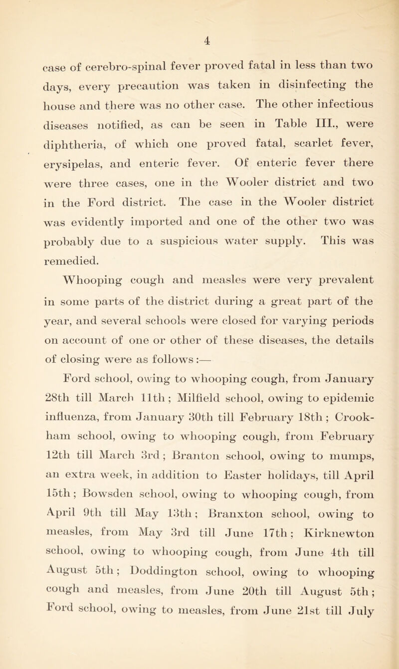 case of cerebro-spinal fever proved fatal in less than two days, every precaution was taken in disinfecting the house and there was no other case. The other infectious diseases notified, as can be seen in Table III., were diphtheria, of which one proved fatal, scarlet fever, erysipelas, and enteric fever. Of enteric fever there were three cases, one in the Wooler district and two in the Ford district. The case in the Wooler district was evidently imported and one of the other two was probably due to a suspicious water supply. This was remedied. Whooping cough and measles were very prevalent in some parts of the district during a great part of the year, and several schools were closed for varying periods on account of one or other of these diseases, the details of closing were as follows :— Ford school, owing to whooping cough, from January 28th till March lltli; Milfield school, owing to epidemic influenza, from January 30th till February 18tli; Crook- ham school, owing to whooping cough, from February 12tli till March 3rd ; Branton school, owing to mumps, an extra week, in addition to Easter holidays, till April 15th ; Bowsden school, owing to whooping cough, from April 9th till May 13tli; Branxton school, owing to measles, from May 3rd till June 17th; Kirknewton school, owing to whooping cough, from June 4th till August 5th; Doddington school, owing to whooping cough and measles, from June 20th till August 5th; lord school, owing to measles, from June 21st till July