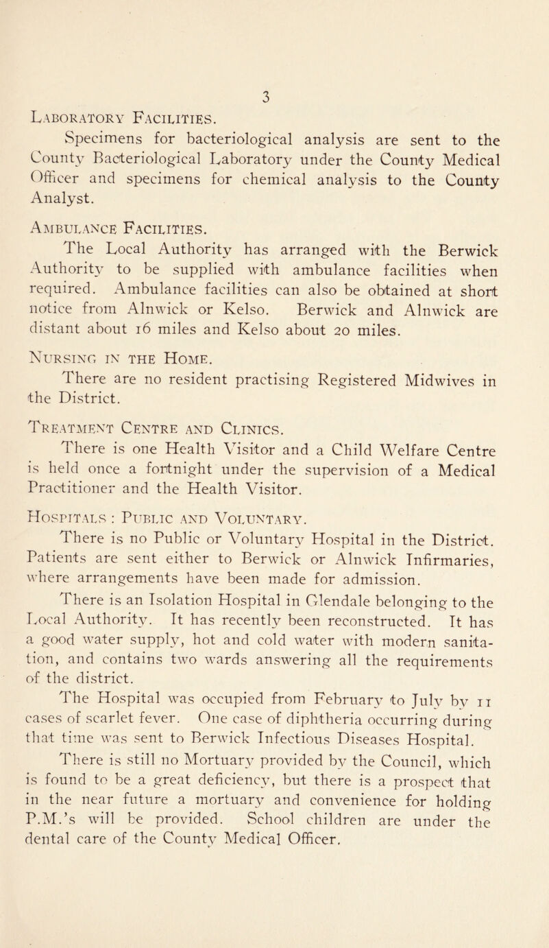 Laboratory Facilities. Specimens for bacteriological analysis are sent to the County Bacteriological Laboratory under the County Medical Officer and specimens for chemical analysis to the County Analyst. Ambulance Facilities. The Local Authority has arranged with the Berwick AuthoriU^ to be supplied with ambulance facilities when required. Ambulance facilities can also be obtained at short notice from Alnwick or Kelso. Berwick and Alnwick are distant about i6 miles and Kelso about 20 miles. Nursing in the Home. There are no resident practising Registered Midwives in the District. Treatment Centre and Clinics. There is one Health Visitor and a Child Welfare Centre is held once a fortnight under the supervision of a Medical Practitioner and the Health Visitor. Hospitals : Public and Voluntary. There is no Public or Voluntary Hospital in the District. Patients are sent either to Berwick or Alnwick Infirmaries, where arrangements have been made for admission. There is an Isolation Hospital in Glendale belonging to the Local Authority. It has recently been reconstructed. It has a good water supply, hot and cold water with modern sanita- tion, and contains two wards answering all the requirements of the district. The Hospital was occupied from February to July by ii cases of scarlet fever. One case of diphtheria occurring during tliat time was sent to Berwick Infectious Diseases Hospital. There is still no Mortuary provided by the Council, which is found to be a great deficiency, but there is a prospect that in the near future a mortuary and convenience for holding P.M.’s will be provided. School children are under the dental care of the County Medical Officer.