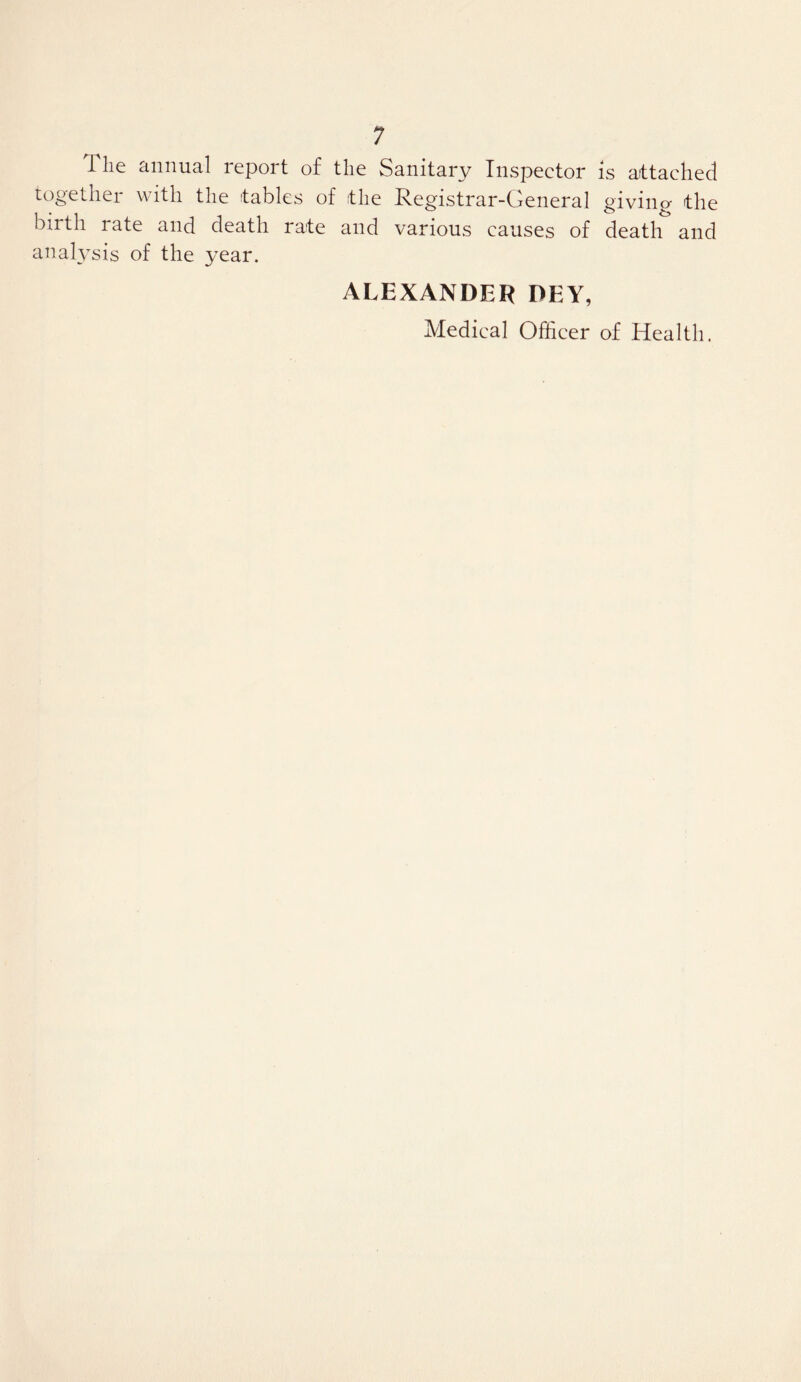 The annual report of the Sanitary Inspector is attached together with the tables of the Registrar-General giving the birth rate and death rate and various causes of death and analysis of the year. ALEXANDER DEY, Medical Officer of Health.