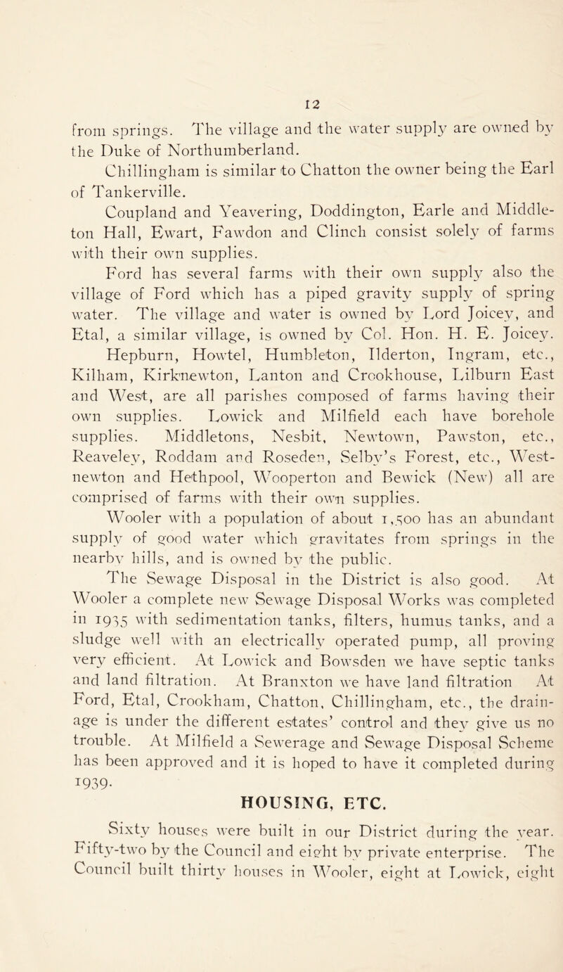 from springs. The village and the water suppl}/ are owned by the Duke of Northumberland. Chillingham is similar to Chatton the owmer being the Harl of Tankerville. Coupland and Yeavering, Doddington, Karle and Middle- ton Hall, Bwart, Fawdon and Clinch consist solely of farms with their own supplies. Ford has several farms with their own suppl}^ also the village of Ford which has a piped gravity supply of spring water. The village and water is owned by Lord Joicey, and Htal, a similar village, is owned by Col. Hon. H. F. Joicey. Hepburn, Howtel, Humbleton, Ilderton, Ingram, etc., Kilham, Kirknewton, Lanton and Crookhouse, Lilburn Bast and West, are all parishes composed of farms having their own supplies. Lowick and Milfield each have borehole supplies. Middletons, Nesbit, Newtown, Pawston, etc., Reaveley, Roddam and Roseden, Selby’s Forest, etc., M^^est- newton and Hethpool, MToperton and Bewick (New) all are comprised of farms with their own supplies. Woofer with a population of about i,.Soo has an abundant supply of good water which gravitates from springs in the nearbv hills, and is owned by the public. The Sewage Disposal in the District is also good. At AVooler a complete new Sewage Disposal Works was completed 1915 with sedimentation tanks, filters, humus tanks, and a sludge well with an electrically operated pump, all proving very efficient. At Lowick and Bowsden we have septic tanks and land filtration. At Branxton we have land filtration At Ford, Btal, Crookham, Chatton, Chillingham, etc., the drain- age is under the different estates’ control and thev give us no trouble. At Milfield a Sev^erage and Sewage Disposal Scheme has been approved and it is hoped to have it completed during 1939- HOUSING, ETC. Sixty houses were built in our District during the vear. h ifty-two by the Council and eight by private enterprise. The Council built thirty houses in AYooler, eight at Tmwick, eight