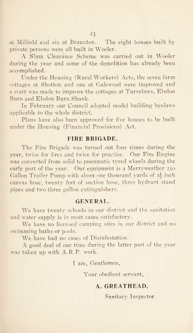 at Milfield and six at Eranxton. The eight houses built by private persons were all built in Wooler. A Slum Clearance vScheme was carried out in Wooler during the ^^^ear and some of the demolition has already been accomplished. Under the Housing (Rural Workers) Acts, the seven farm cottages at Shotton and one at Galewood were improved and a start was made to improve the cottages at Turvelaws, Hlsdon Burn and Elsdon Burn Shank. In February our Council adopted model building byelaws applicable to the whole district. Plans have also been approved for five houses to be built under the Housing (Financial Provisions) Act. FIRE BRIGADE. The P'ire Brigade was turned out four times during the year, twice for hres and twice for practice. Our Fire Engine was converted from solid to pneumatic tyred wheels during the early part of the year. Our equipment is a Aferryweathcr 250 Gallon Trailer Pump with about one thousand yards of 2J inch canvas hose, twenty feet of suction hose, three hydrant stand pipes and two three gallon extinguishers. GENERAL. We have twenpv schools in our district and the sanitation and water supply is in most cases satisfactory. We have no licensed camping sites in our district and no swimming baths or pools. We have had no cases of Disinfestation. A good deal of our time during the latter part of the 3^ear was taken up with A.R.P. work. T am. Gentlemen, Your obedient servant, A. GREATHEAD, Sanitary Inspector.