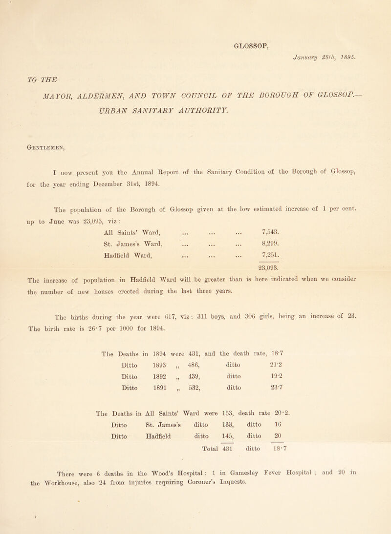 January 28th, 1895. GLOSSOP, TO THE MAYOR, ALDERMEN, AND TOWN COUNCIL OF THE BOROUGH OF GLOSSOP.— URBAN SANITARY AUTHORITY. G-entlemen, I now present yon the Annual Report of the Sanitary Condition of the Borough of Glossop, for the year ending December 31st, 1894. The population of the Borough of Glossop given at the low estimated increase of 1 per cent, up to June was 23,093, viz: All Saints’ Ward, ... ... ... 7,543. St. James’s Ward, ... ... ... 8,299. Hadfield Ward, ... ... ... 7,251. 23,093. The increase of population in Hadfield Ward will be greater than is here indicated when we consider the number of new houses erected during the last three years. The births during the year were 617, viz : 311 boys, and 306 girls, being an increase of 23. The birth rate is 26*7 per 1000 for 1894. The Deaths in 1894 were 431, and the death rate, 18*7 Ditto 1893 486, ditto 21*2 Ditto 1892 439, ditto 19*2 Ditto 1891 532, ditto 23*7 The Deaths in All Saints’ Ward were 153, death rate 20*2 Ditto St. James’s ditto 133, ditto 16 Ditto Hadfield ditto 145, ditto 20 Total 431 ditto 18*7 There were 6 deaths in the Wood’s Hospital ; 1 in Gamesley Fever Hospital ; and 20 in