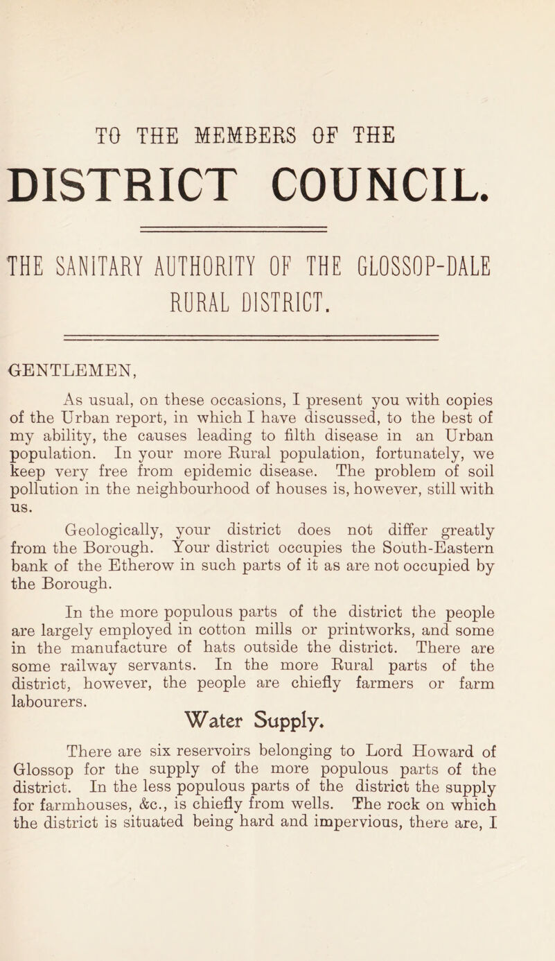 DISTRICT COUNCIL. THE SANITARY AUTHORITY OF THE GLOSSOP-DALE RURAL DISTRICT. GENTLEMEN, As usual, on these occasions, I present you with copies of the Urban report, in which I have discussed, to the best of my ability, the causes leading to filth disease in an Urban population. In your more Bural population, fortunately, we keep very free from epidemic disease. The problem of soil pollution in the neighbourhood of houses is, however, still with us. Geologically, your district does not differ greatly from the Borough. Your district occupies the South-Eastern bank of the Etherow in such parts of it as are not occupied by the Borough. In the more populous parts of the district the people are largely employed in cotton mills or printworks, and some in the manufacture of hats outside the district. There are some railway servants. In the more Bural parts of the district, however, the people are chiefly farmers or farm labourers. Water Supply. There are six reservoirs belonging to Lord Howard of Glossop for the supply of the more populous parts of the district. In the less populous parts of the district the supply for farmhouses, &c., is chiefly from wells. The rock on which