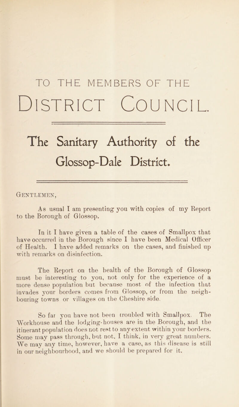 TO THE MEMBERS OF THE District Council. The Sanitary Authority of the Glossop-Dale District* Gentlemen, As usual I am presenting1 you with copies of my Report to the Borough of Glossop. In it I have given a table of the cases of Smallpox that have occurred in the Borough since I have been Medical Officer of Health. I have added remarks on the cases, and finished up with remarks on disinfection. The Report on the health of the Borough of Glossop must be interesting to you, not only for the experience of a more dense population but because most of the infection that invades your borders comes from Glossop, or from the neigh- bouring towns or villages on the Cheshire side. So far you have not been troubled with Smallpox. The Workhouse and the lodging-houses are in the Borough, and the itinerant population does not rest to any extent within your borders. Some may pass through, but not. I think, in very great numbers. We may any time, however, have a case, as this disease is still in our neighbourhood, and we should be prepared for it.