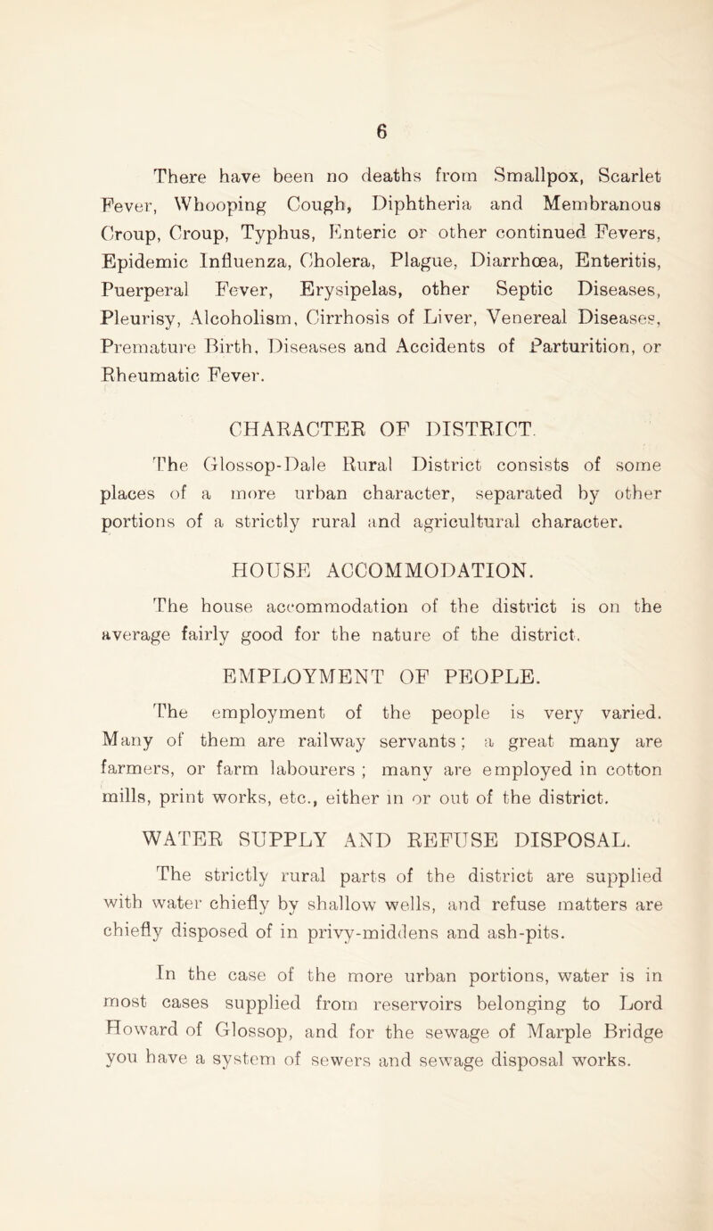 There have been no deaths from Smallpox, Scarlet Fever, Whooping Cough, Diphtheria and Membranous Croup, Croup, Typhus, Enteric or other continued Fevers. Epidemic Influenza, Cholera, Plague, Diarrhoea, Enteritis, Puerperal Fever, Erysipelas, other Septic Diseases, Pleurisy, Alcoholism, Cirrhosis of Liver, Venereal Diseases, Premature Birth, Diseases and Accidents of Parturition, or Rheumatic Fever. CHARACTER OF DISTRICT. The Glossop-Dale Rural District consists of some places of a more urban character, separated by other portions of a strictly rural and agricultural character. HOUSE ACCOMMODATION. The house accommodation of the district is on the average fairly good for the nature of the district. EMPLOYMENT OF PEOPLE. The employment of the people is very varied. Many of them are railway servants; a great many are farmers, or farm labourers ; many are employed in cotton mills, print works, etc., either in or out of the district. WATER SUPPLY AND REFUSE DISPOSAL. The strictly rural parts of the district are supplied with water chiefly by shallow wells, and refuse matters are chiefly disposed of in privy-middens and ash-pits. In the case of the more urban portions, water is in most cases supplied from reservoirs belonging to Lord Howard of Glossop, and for the sewage of Marple Bridge you have a system of sewers and sewage disposal works.