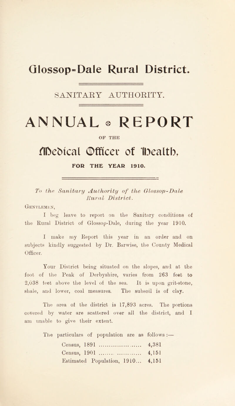 SANITARY AUTHORITY. ANNUAL ® REPORT OF THE nn»ebtcal ©fftcev of Ibealtb, FOR THE YEAR 1910. To the Sanitary Authority of the Glossop-Dale Rural District. Gentlemen, I beg leave to report on the Sanitary conditions of the Rural District of Glossop-Dale, during the year 1910. I make my Report this year in an order and on subjects kindly suggested by Dr. Barwise, the County Medical Officer. Your District being situated on the slopes, and at the foot of the Peak of Derbyshire, varies from 263 feet to 2,038 teet above the level of the sea. It is upon grit-stone, shale, and lower, coal measures. The subsoil is of clay. The area of the district is 17,893 acres. The portions covered by water are scattered over all the district, and I am unable to give their extent. The particulars of population are as follows :— Census, 1891 4,381 Census, 1901 4,151 Estimated Population, 1910... 4,151