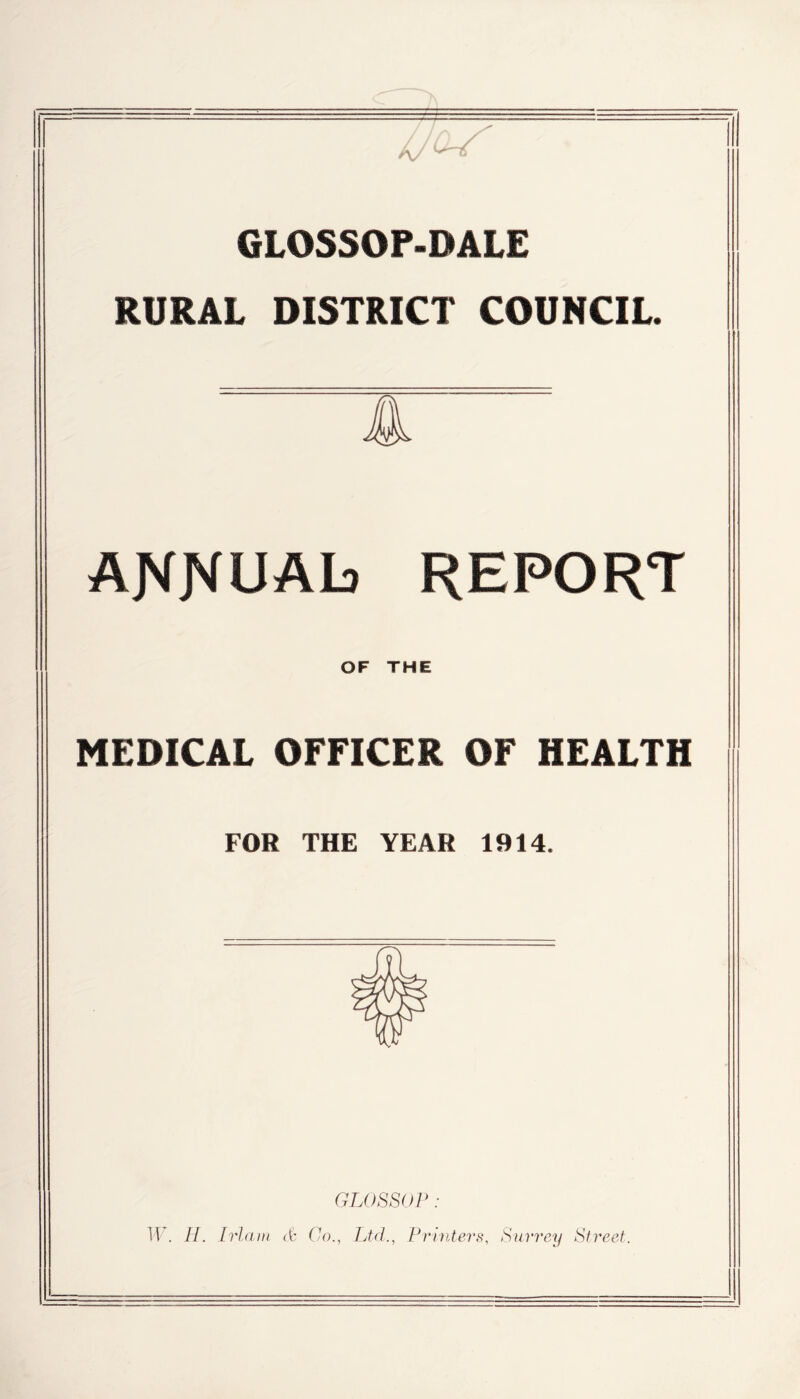 GLOSSOP-PALE RURAL DISTRICT COUNCIL. AJVJVUAb REPORT OF THE MEDICAL OFEICER OF HEALTH FOR THE YEAR 1914, GLOSSOP : W. H. Irlam etc Co., Ltd., Printers, Surrey Street.