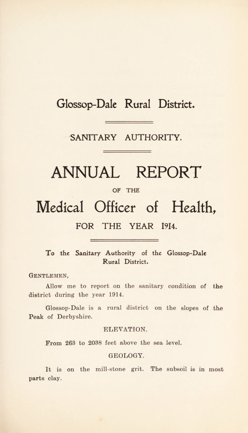 Glossop-Dale Rural District, SANITARY AUTHORITY. ANNUAL REPORT OF THE Medical Officer of Health, FOR THE YEAR 1914. To the Sanitary Authority of the Glossop-Dale Rural District, Gentlemen, Allow me to report on the sanitary condition of the district during the year 1914. Glossop-Dale is a rural district on the slopes of the Peak of Derbyshire. ELEVATION. From 263 to 2038 feet above the sea level. GEOLOGY. It is on the mill-stone grit. The subsoil is in most parts clay.