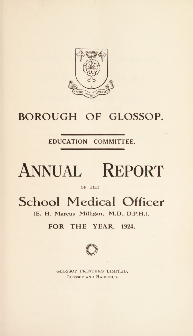 BOROUGH OF GLOSSOP. EDUCATION COMMITTEE. Annual Report OF THE School Medical Officer (E. H. Marcus Milligan, M.D., D.P.H.), FOR THE YEAR, 1924. GLOSSOP PRINTERS LIMITED, GUOSSOP AND HADFIELD.