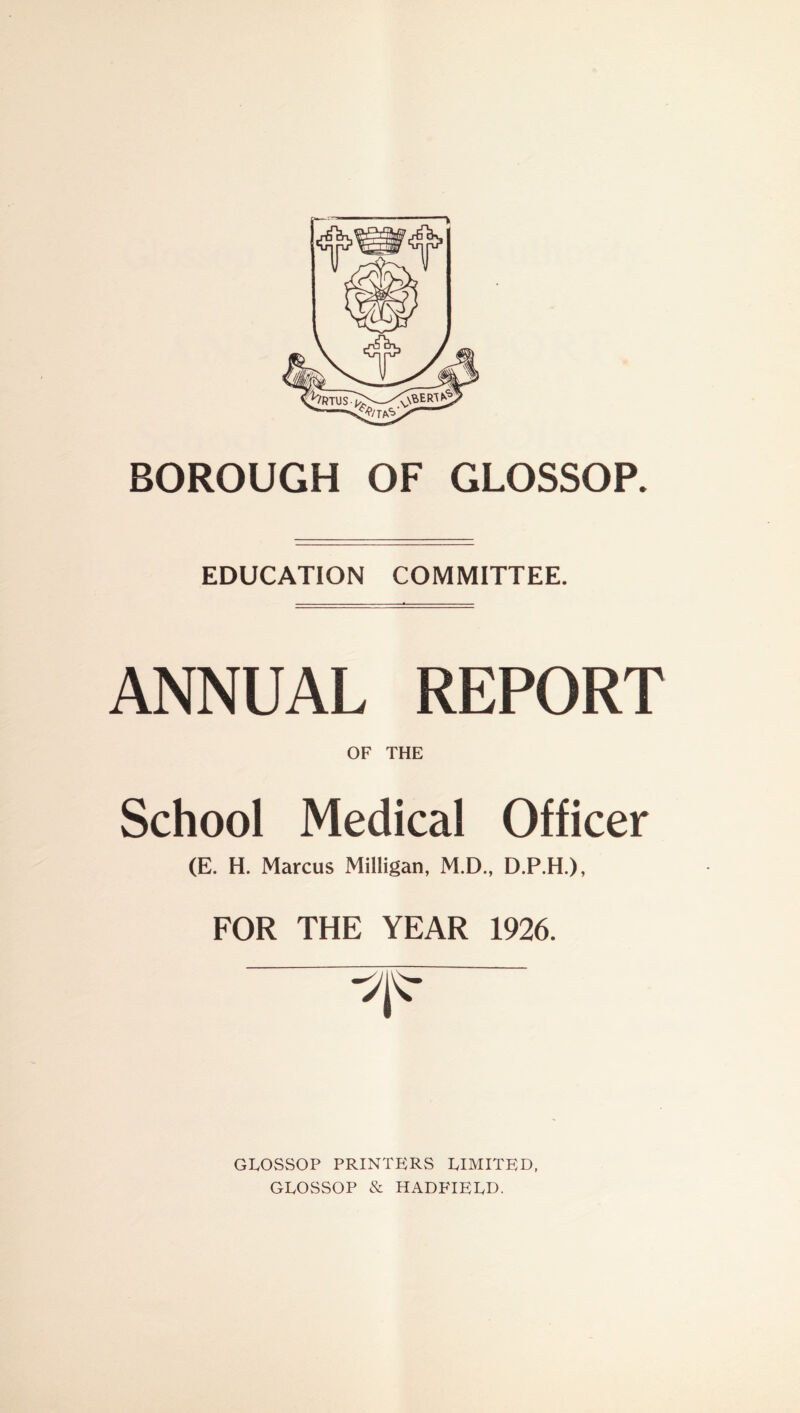 BOROUGH OF GLOSSOP. EDUCATION COMMITTEE. ANNUAL REPORT OF THE School Medical Officer (E. H. Marcus Milligan, M.D., D.P.H.), FOR THE YEAR 1926. GLOSSOP PRINTERS LIMITED, GLOSSOP & HADFIELD.