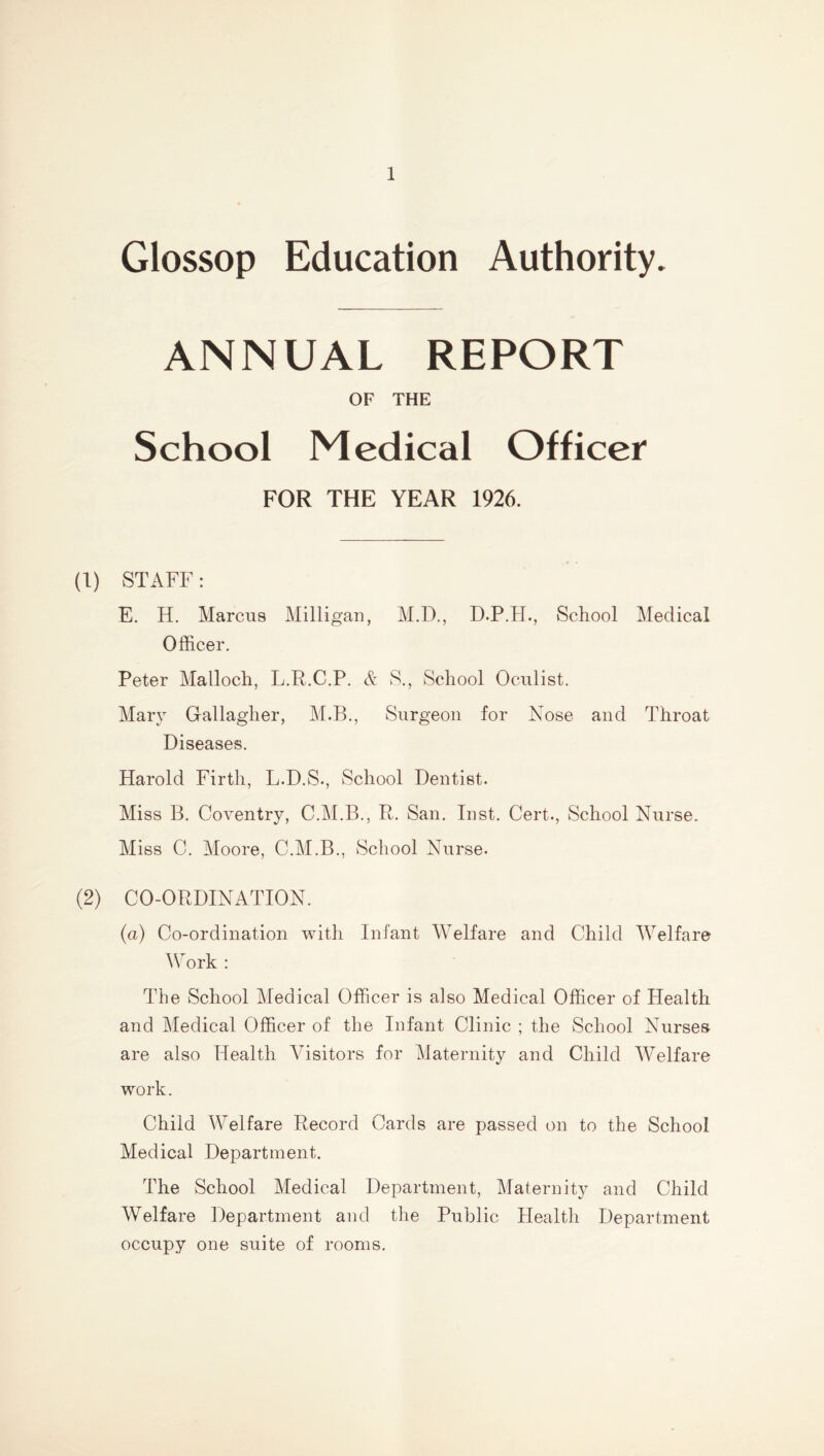 Glossop Education Authority. ANNUAL REPORT OF THE School Medical Officer FOR THE YEAR 1926. (1) STAFF: E. H. Marcus Milligan, M.D., D.P.H., School Medical Officer. Peter Malloch, L.R.C.P. & S., School Oculist. Mary Gallagher, M.B., Surgeon for Nose and Throat Diseases. Harold Firth, L.D.S., School Dentist. Miss B. Coventry, C.M.B., R. San. Inst. Cert., School Nurse. Miss C. Moore, C.M.B., School Nurse. (2) CO-ORDINATION. (a) Co-ordination with Infant Welfare and Child Welfare Work : The School Medical Officer is also Medical Officer of Health and Medical Officer of the Infant Clinic ; the School Nurses are also Health Visitors for Maternity and Child Welfare work. Child Welfare Record Cards are passed on to the School Medical Department. The School Medical Department, Maternity and Child Welfare Department and the Public Health Department occupy one suite of rooms.