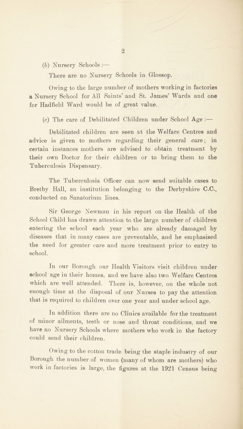 (b) Nursery Schools :— There are no Nursery Schools in Glossop. Owing to the large number of mothers working in factories a Nursery School for All Saints’ and St. Janies’ Wards and one for Hadfield Ward would be of great value. (c) The care of Debilitated Children under School Age :— Debilitated children are seen st the Welfare Centres and advice is given to mothers regarding their general care; in certain instances mothers are advised to obtain treatment by their own Doctor for their children or to bring them to the Tuberculosis Dispensary. The Tuberculosis Officer can now send suitable cases to Bretby Hall, an institution belonging to the Derbyshire C.C., conducted on Sanatorium lines. Sir George Newman in his report on the Health of the School Child has drawn attention to the large number of children entering the school each year who are already damaged by diseases that in many cases are preventable, and he emphasised the need for greater care and more treatment prior to entry to school. In our Borough our Health Visitors visit children under school age in their homes, and we have also two Welfare Centres which are well attended. There is, however, on the whole not enough time at the disposal of our Nurses to pay the attention that is required to children over one year and under school age. In addition there are no Clinics available for the treatment of minor ailments, teeth or nose and throat conditions, and we have no Nursery Schools where mothers who work in the factory could send their children. Owing to the cotton trade being the staple industry of our Borough the number of women (many of whom are mothers) who w°rk in factories is large, the figures at the 1921 Census being