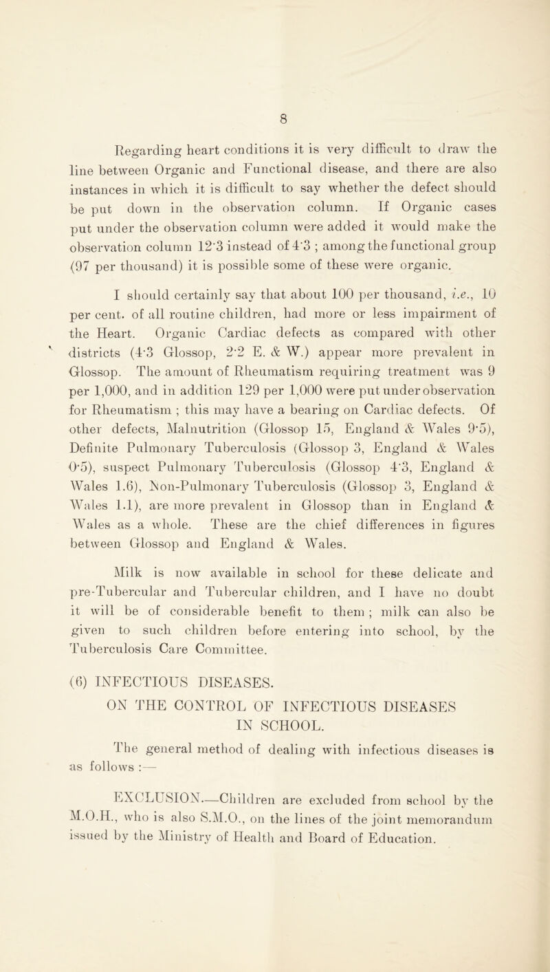 Regarding heart conditions it is very difficult to draw the line between Organic and Functional disease, and there are also instances in which it is difficult to say whether the defect should be put down in the observation column. If Organic cases put under the observation column were added it would make the observation column 12*3 instead of 4*3 ; among the functional group (97 per thousand) it is possible some of these were organic. I should certainly say that about 100 per thousand, i.e., 10 per cent, of all routine children, had more or less impairment of the Heart. Organic Cardiac defects as compared with other districts (4‘3 Glossop, 2*2 E. & W.) appear more prevalent in Glossop. The amount of Rheumatism requiring treatment was 9 per 1,000, and in addition 129 per 1,000 were put under observation for Rheumatism ; this may have a bearing on Cardiac defects. Of other defects, Malnutrition (Glossop 15, England & Wales 9’5), Definite Pulmonary Tuberculosis (Glossop 3, England & Wales 0*5), suspect Pulmonary Tuberculosis (Glossop 4‘3, England & Wales 1.6), Ron-Pulmonary Tuberculosis (Glossop 3, England & Wales 1.1), are more prevalent in Glossop than in England A Wales as a whole. ddiese are the chief differences in figures between Glossop and England & Wales. Milk is now available in school for these delicate and pre-Tubercular and Tubercular children, and I have no doubt it will be of considerable benefit to them ; milk can also be given to such children before entering into school, by the dmberculosis Care Committee. (6) INFECTIOUS DISEASES. ON THE CONTROL OF INFECTIOUS DISEASES IN SCHOOL. The general method of dealing with infectious diseases is as follows :— EXCLUSION—Children are excluded from school by the M.O.H., who is also S.M.O., on the lines of the joint memorandum issued by the Ministry of Health and Board of Education.