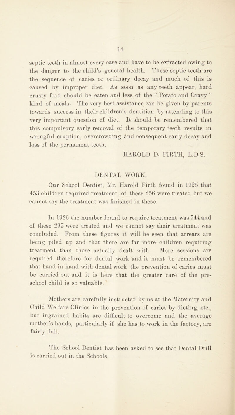 septic teeth in almost every case and have to be extracted owing to the danger to the child’s general health. These septic teeth are the sequence of caries or ordinary decay and much of this is caused by improper diet. As soon as any teeth appear, hard crusty food should be eaten and less of the “ Potato and Gravy ” kind of meals. The very best assistance can be given by parents towards success in their children’s dentition by attending to this very important question of diet. It should be remembered that this compulsory early removal of the temporary teeth results in wrongful eruption, overcrowding and consequent early decay and loss of the permanent teeth. HAROLD D. FIRTH, L.D.S. DENTAL WORK. Our School Dentist, Mr. Harold Firth found in 1925 that 453 children required treatment, of these 256 were treated but we cannot say the treatment was finished in these. In 1926 the number found to require treatment was 544 and of these 295 were treated and we cannot say their treatment was concluded. From these figures it will be seen that arrears are being piled up and that there are far more children requiring treatment than those actually dealt with. More sessions are required therefore for dental work and it must be remembered that hand in hand with dental work the prevention of caries must be carried out and it is here that the greater care of the pre- school child is so valuable. Mothers are carefully instructed by us at the Maternity and Child Welfare Clinics in the prevention of caries by dieting, etc., but ingrained habits are difficult to overcome and the average mother’s hands, particularly if she has to work in the factory, are fairly fulJ. The School Dentist has been asked to see that Dental Drill is carried out in the Schools.